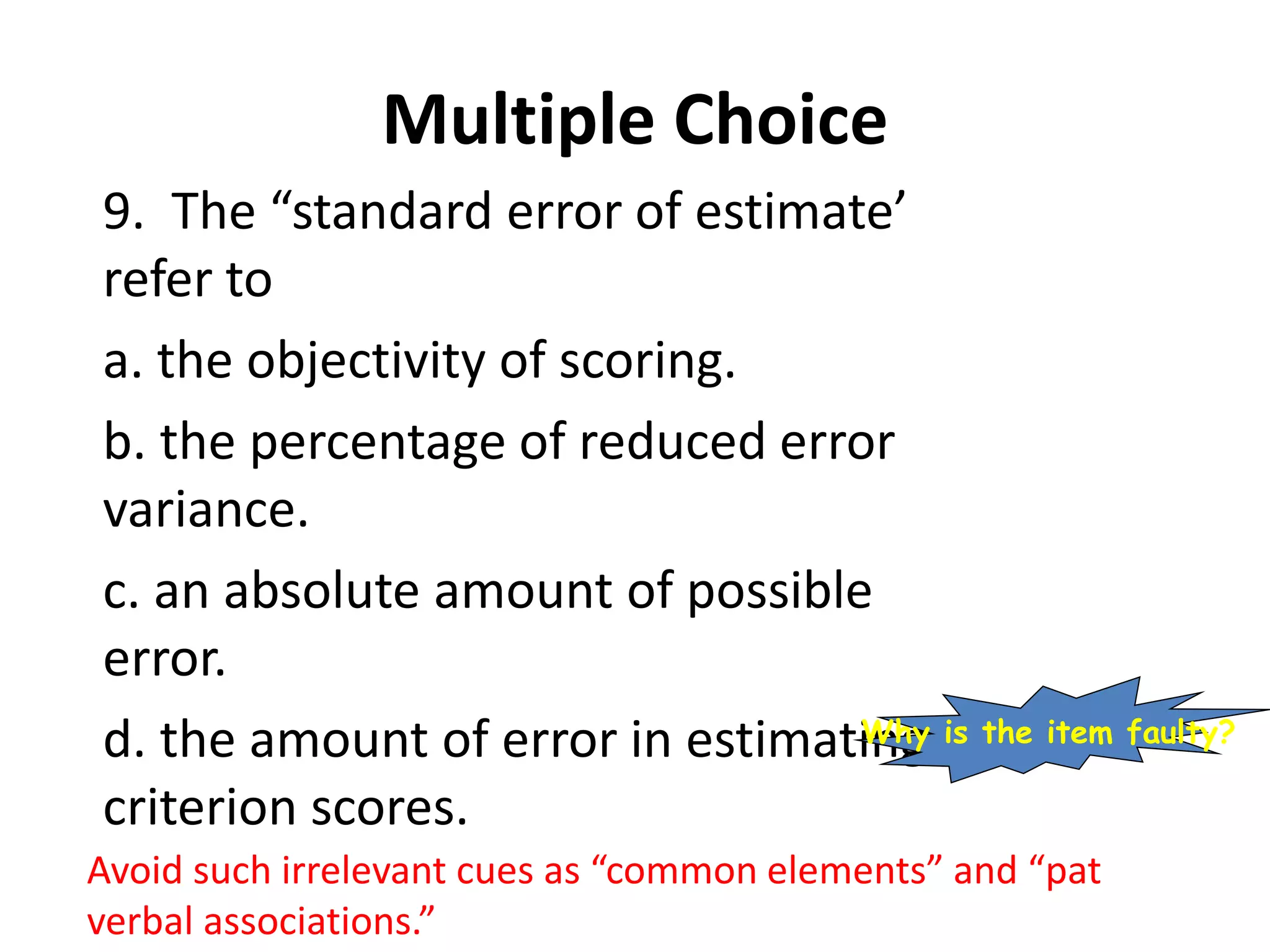 Multiple Choice
9. The “standard error of estimate’
refer to
a. the objectivity of scoring.
b. the percentage of reduced error
variance.
c. an absolute amount of possible
error.
d. the amount of error in estimating
criterion scores.
Avoid such irrelevant cues as “common elements” and “pat
verbal associations.”
Why is the item faulty?
 