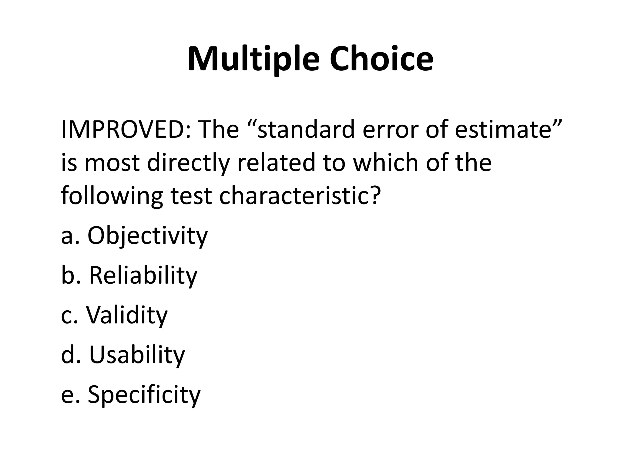 Multiple Choice
IMPROVED: The “standard error of estimate”
is most directly related to which of the
following test characteristic?
a. Objectivity
b. Reliability
c. Validity
d. Usability
e. Specificity
 