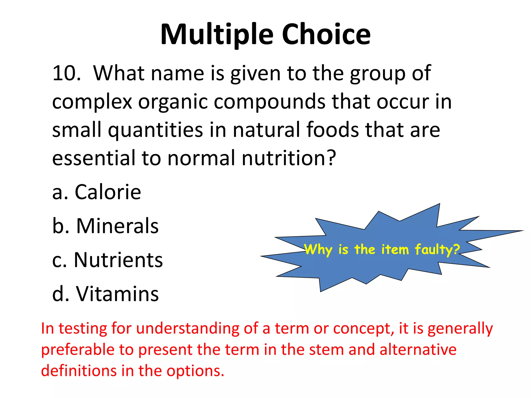 Multiple Choice
10. What name is given to the group of
complex organic compounds that occur in
small quantities in natural foods that are
essential to normal nutrition?
a. Calorie
b. Minerals
c. Nutrients
d. Vitamins
In testing for understanding of a term or concept, it is generally
preferable to present the term in the stem and alternative
definitions in the options.
Why is the item faulty?
 