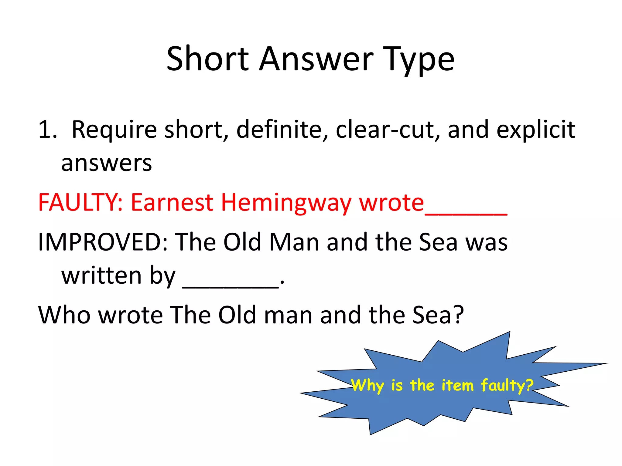 Short Answer Type
1. Require short, definite, clear-cut, and explicit
answers
FAULTY: Earnest Hemingway wrote______
IMPROVED: The Old Man and the Sea was
written by _______.
Who wrote The Old man and the Sea?
Why is the item faulty?
 