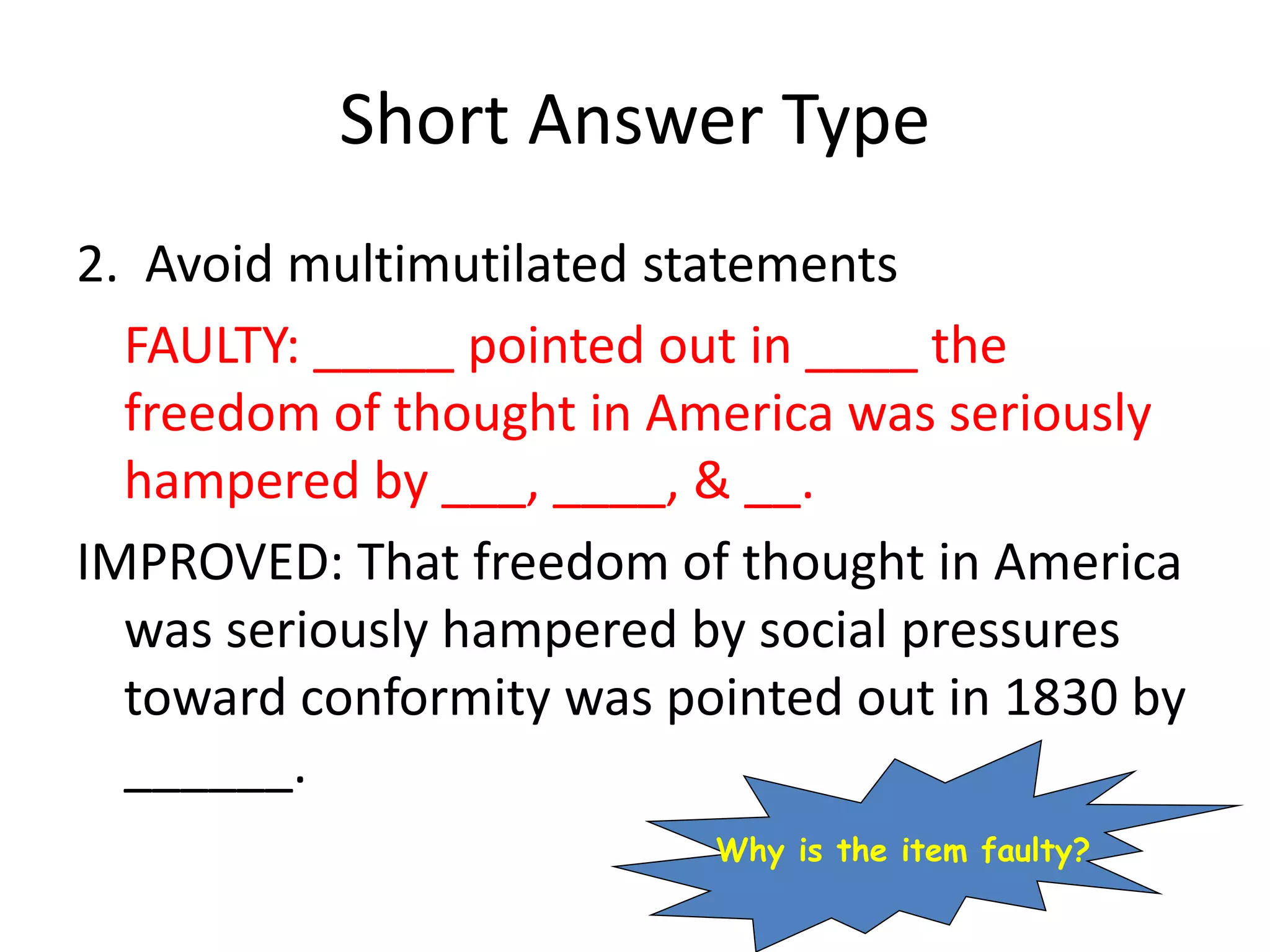 Short Answer Type
2. Avoid multimutilated statements
FAULTY: _____ pointed out in ____ the
freedom of thought in America was seriously
hampered by ___, ____, & __.
IMPROVED: That freedom of thought in America
was seriously hampered by social pressures
toward conformity was pointed out in 1830 by
______.
Why is the item faulty?
 
