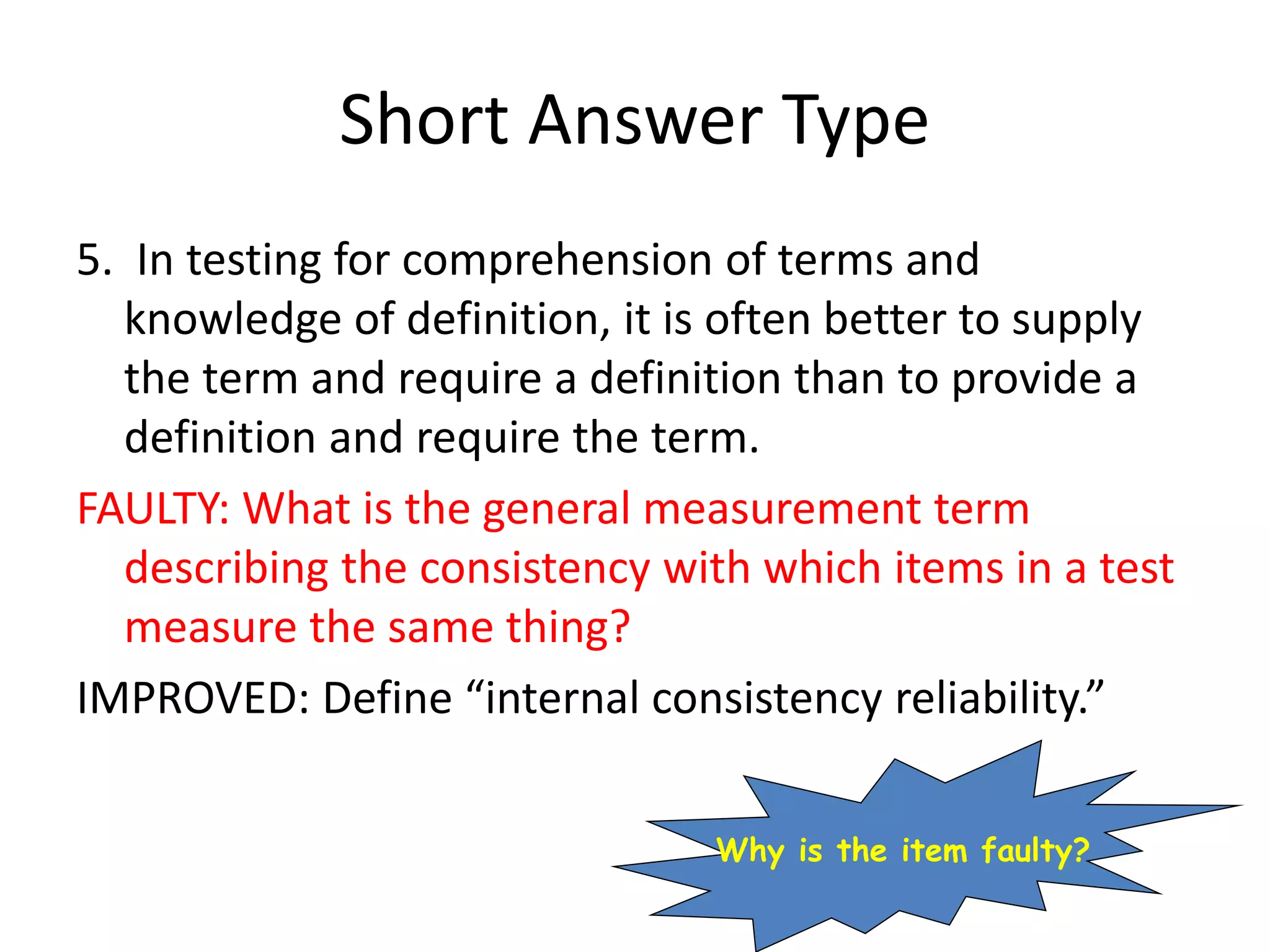Short Answer Type
5. In testing for comprehension of terms and
knowledge of definition, it is often better to supply
the term and require a definition than to provide a
definition and require the term.
FAULTY: What is the general measurement term
describing the consistency with which items in a test
measure the same thing?
IMPROVED: Define “internal consistency reliability.”
Why is the item faulty?
 