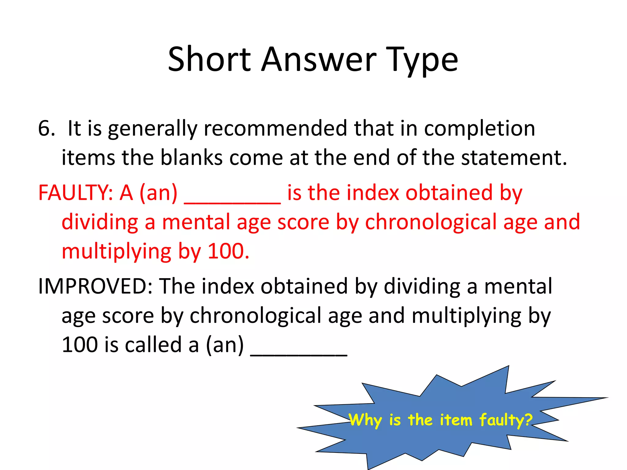 Short Answer Type
6. It is generally recommended that in completion
items the blanks come at the end of the statement.
FAULTY: A (an) ________ is the index obtained by
dividing a mental age score by chronological age and
multiplying by 100.
IMPROVED: The index obtained by dividing a mental
age score by chronological age and multiplying by
100 is called a (an) ________
Why is the item faulty?
 