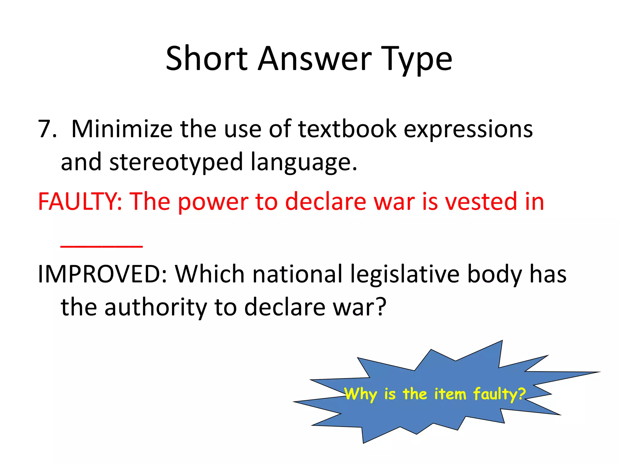 Short Answer Type
7. Minimize the use of textbook expressions
and stereotyped language.
FAULTY: The power to declare war is vested in
______
IMPROVED: Which national legislative body has
the authority to declare war?
Why is the item faulty?
 