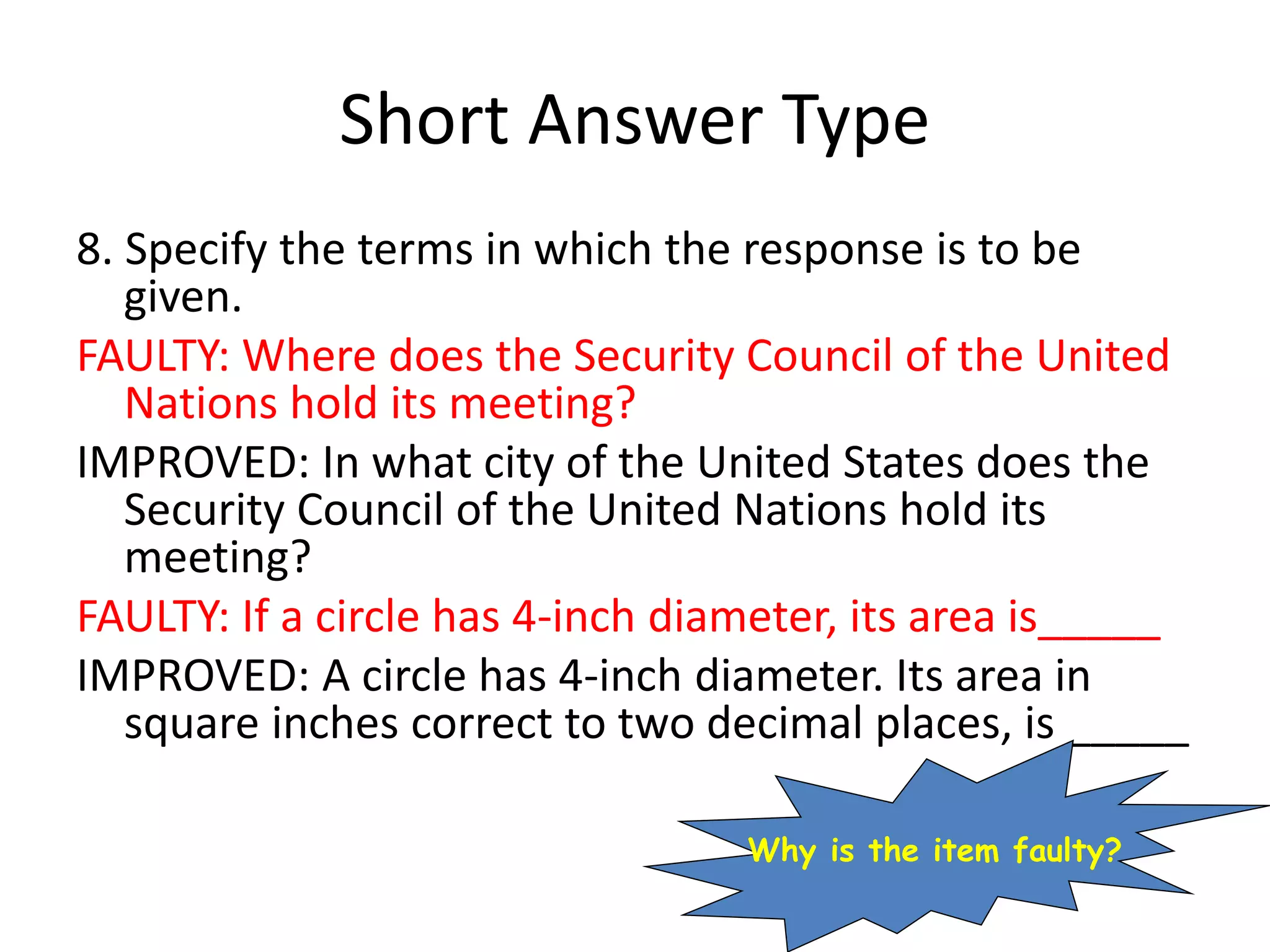 Short Answer Type
8. Specify the terms in which the response is to be
given.
FAULTY: Where does the Security Council of the United
Nations hold its meeting?
IMPROVED: In what city of the United States does the
Security Council of the United Nations hold its
meeting?
FAULTY: If a circle has 4-inch diameter, its area is_____
IMPROVED: A circle has 4-inch diameter. Its area in
square inches correct to two decimal places, is _____
Why is the item faulty?
 