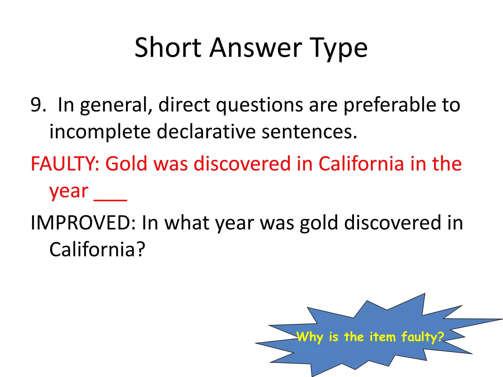 Short Answer Type
9. In general, direct questions are preferable to
incomplete declarative sentences.
FAULTY: Gold was discovered in California in the
year ___
IMPROVED: In what year was gold discovered in
California?
Why is the item faulty?
 