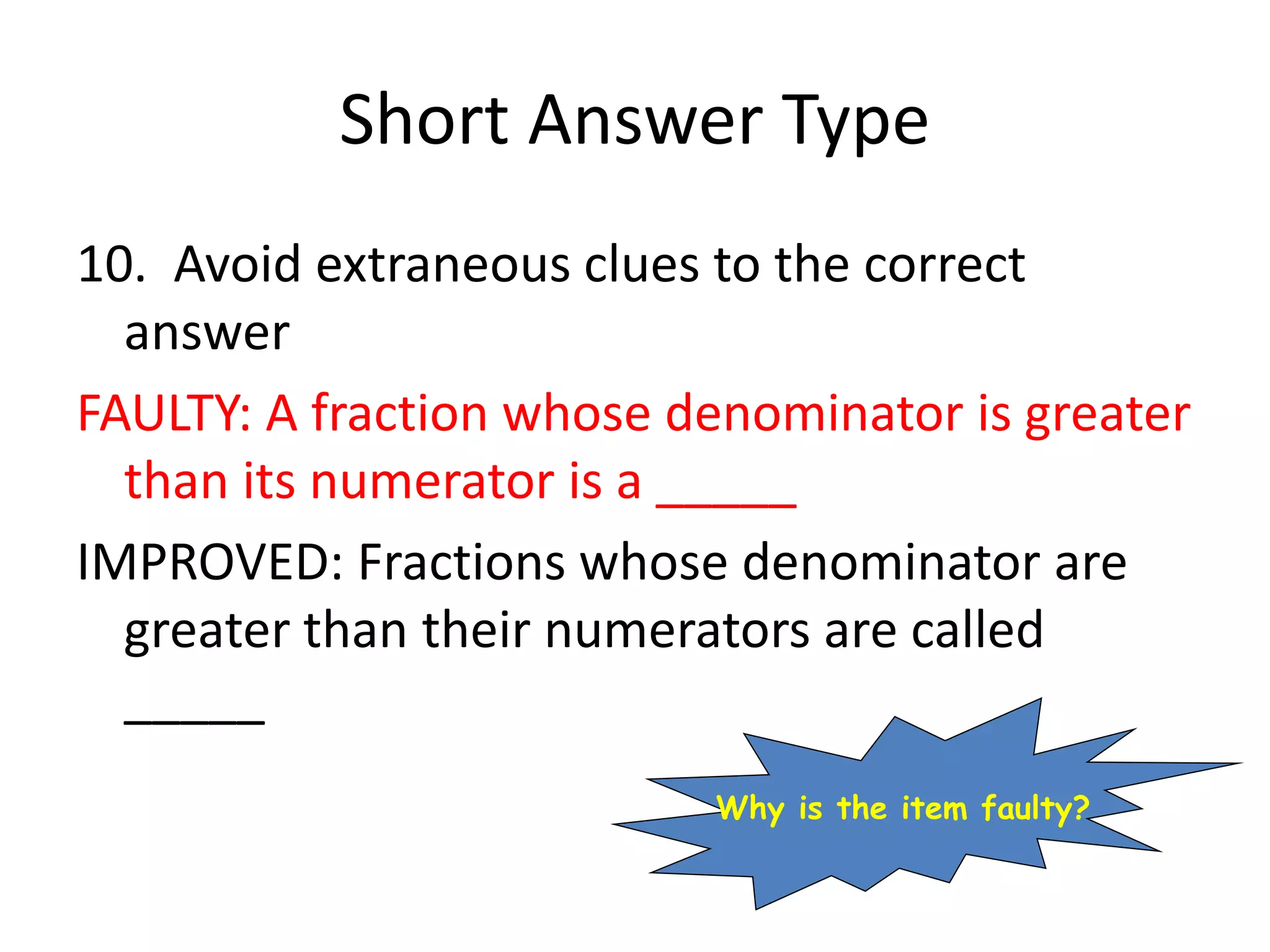 Short Answer Type
10. Avoid extraneous clues to the correct
answer
FAULTY: A fraction whose denominator is greater
than its numerator is a _____
IMPROVED: Fractions whose denominator are
greater than their numerators are called
_____
Why is the item faulty?
 