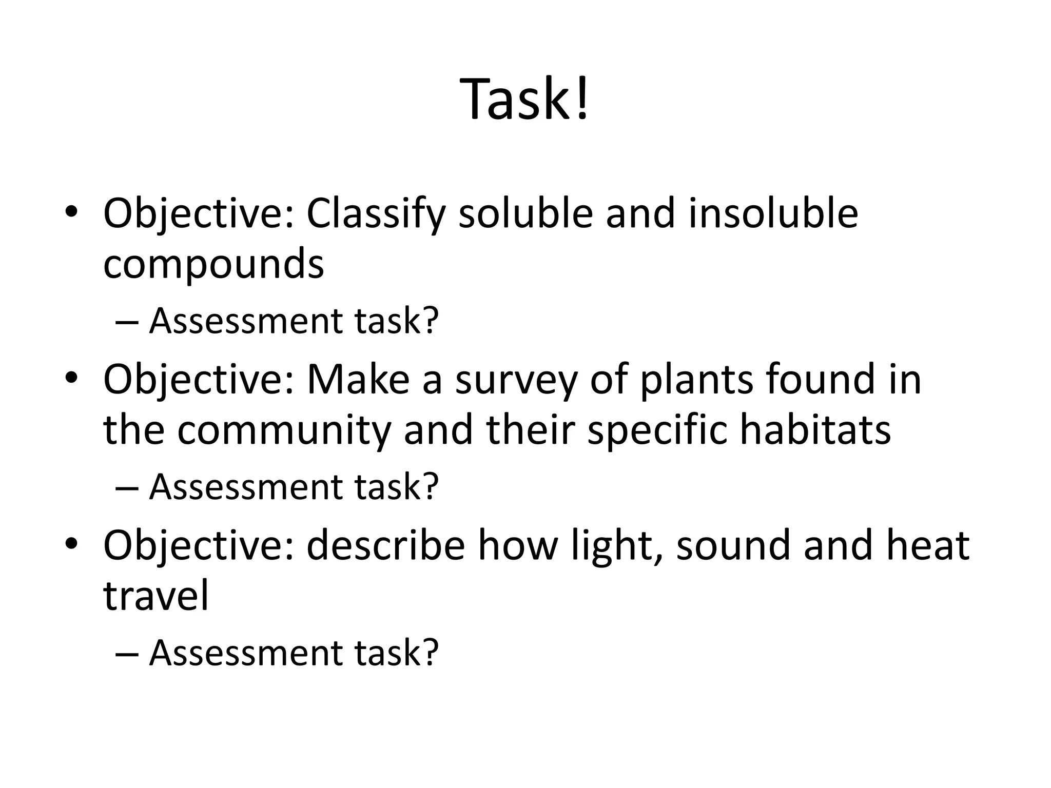Task!
• Objective: Classify soluble and insoluble
compounds
– Assessment task?
• Objective: Make a survey of plants found in
the community and their specific habitats
– Assessment task?
• Objective: describe how light, sound and heat
travel
– Assessment task?
 