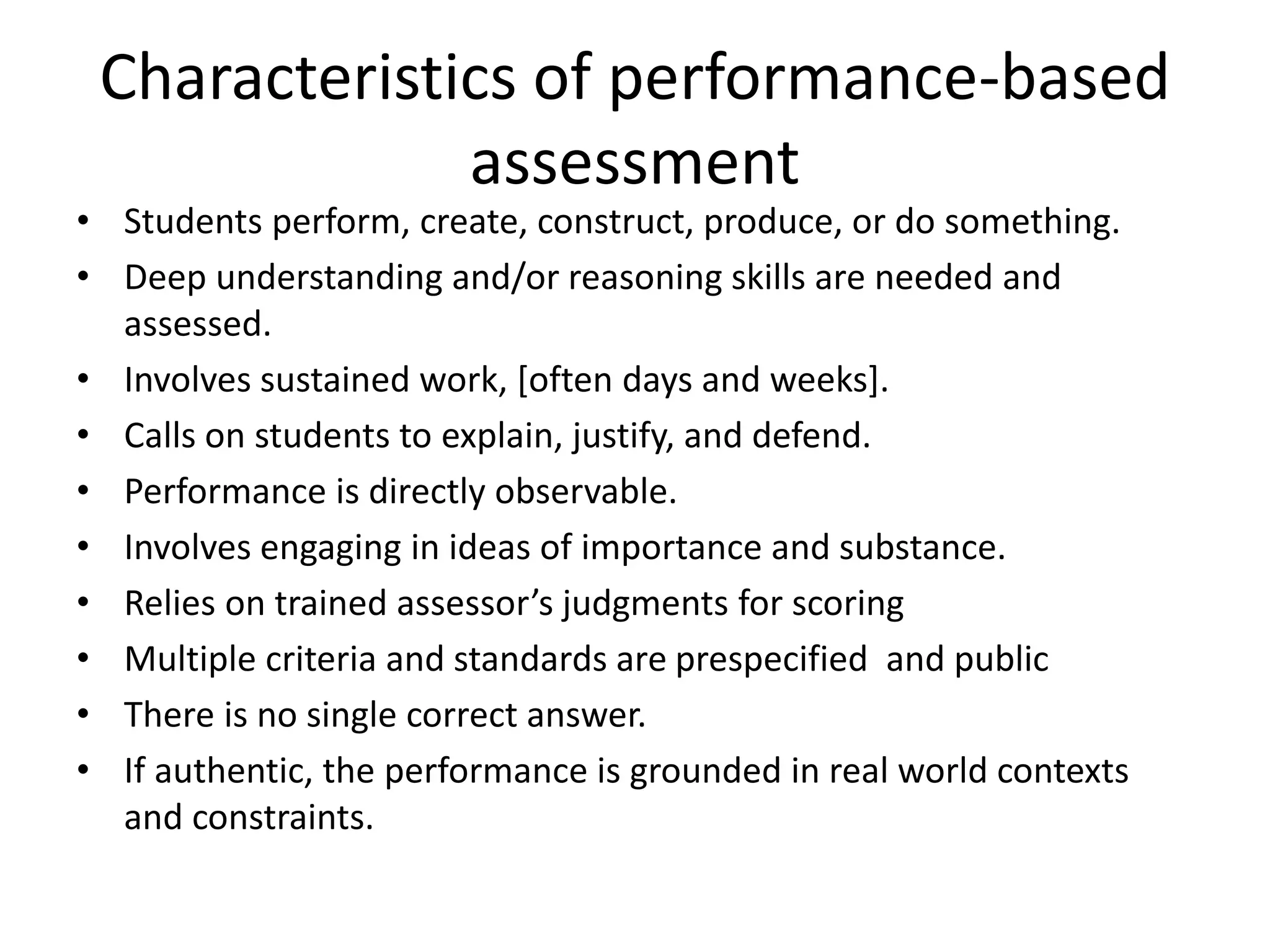 Characteristics of performance-based
assessment
• Students perform, create, construct, produce, or do something.
• Deep understanding and/or reasoning skills are needed and
assessed.
• Involves sustained work, [often days and weeks].
• Calls on students to explain, justify, and defend.
• Performance is directly observable.
• Involves engaging in ideas of importance and substance.
• Relies on trained assessor’s judgments for scoring
• Multiple criteria and standards are prespecified and public
• There is no single correct answer.
• If authentic, the performance is grounded in real world contexts
and constraints.
 