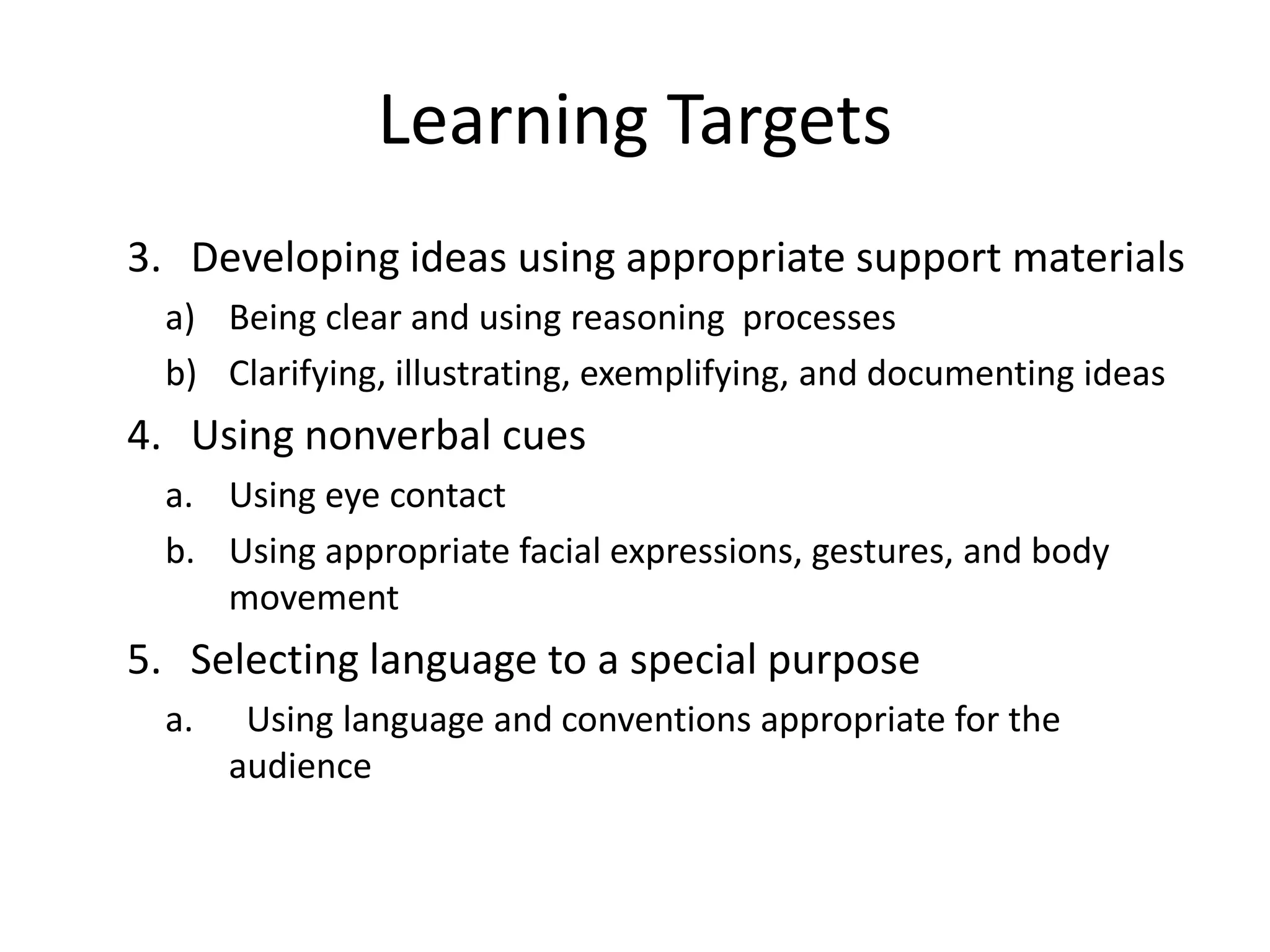 Learning Targets
3. Developing ideas using appropriate support materials
a) Being clear and using reasoning processes
b) Clarifying, illustrating, exemplifying, and documenting ideas
4. Using nonverbal cues
a. Using eye contact
b. Using appropriate facial expressions, gestures, and body
movement
5. Selecting language to a special purpose
a. Using language and conventions appropriate for the
audience
 