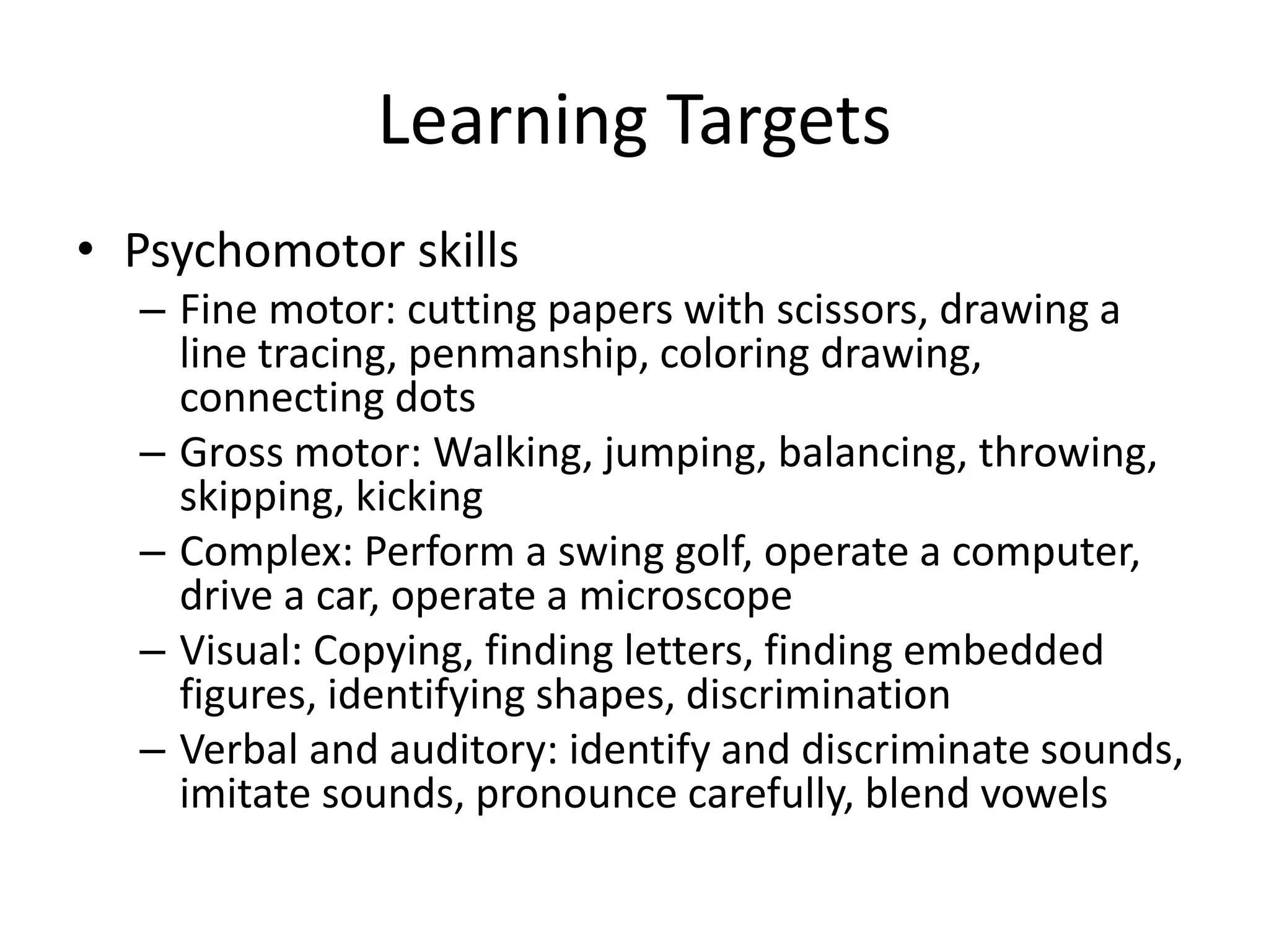 Learning Targets
• Psychomotor skills
– Fine motor: cutting papers with scissors, drawing a
line tracing, penmanship, coloring drawing,
connecting dots
– Gross motor: Walking, jumping, balancing, throwing,
skipping, kicking
– Complex: Perform a swing golf, operate a computer,
drive a car, operate a microscope
– Visual: Copying, finding letters, finding embedded
figures, identifying shapes, discrimination
– Verbal and auditory: identify and discriminate sounds,
imitate sounds, pronounce carefully, blend vowels
 