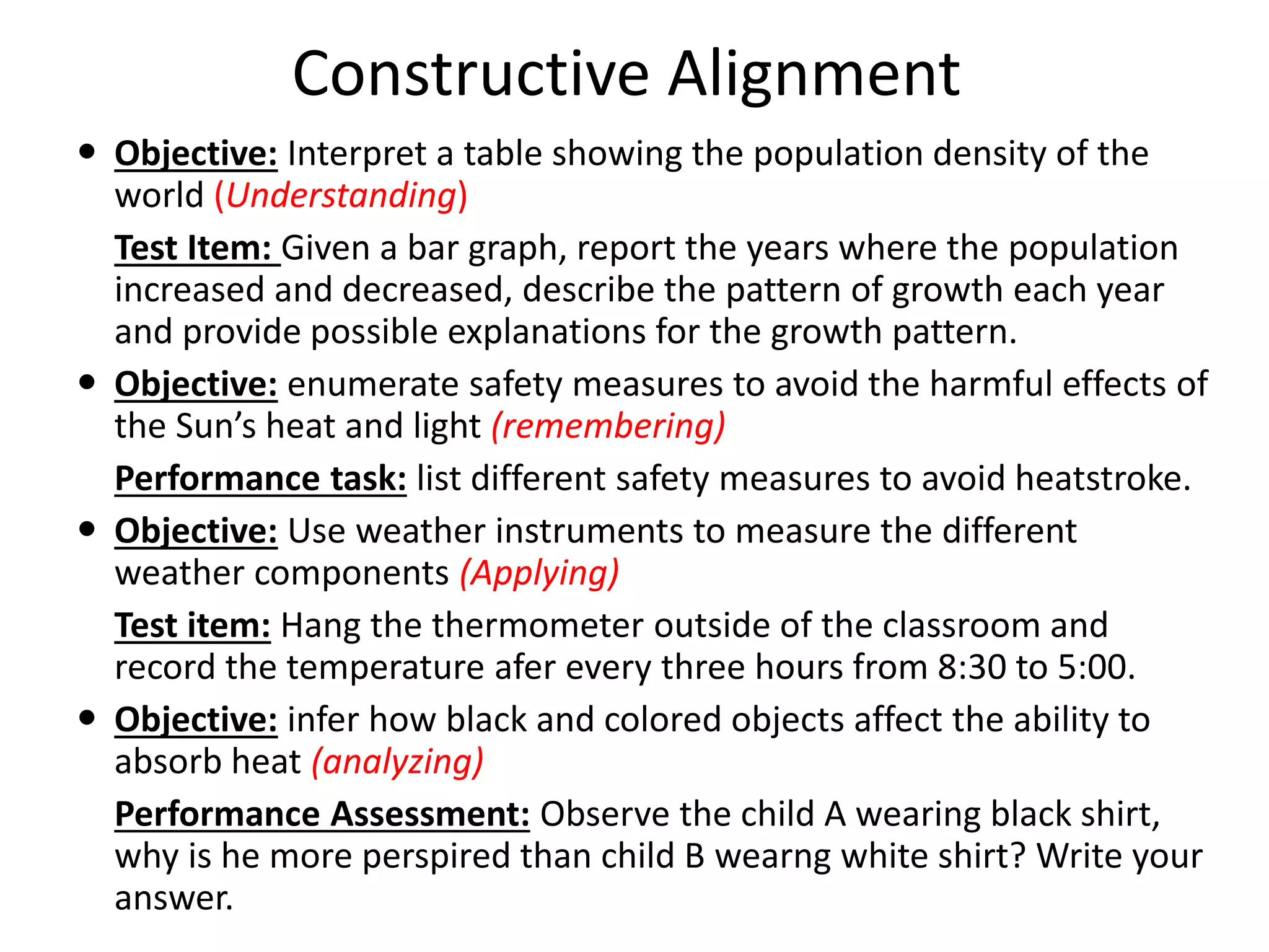 Constructive Alignment
 Objective: Interpret a table showing the population density of the
world (Understanding)
Test Item: Given a bar graph, report the years where the population
increased and decreased, describe the pattern of growth each year
and provide possible explanations for the growth pattern.
 Objective: enumerate safety measures to avoid the harmful effects of
the Sun’s heat and light (remembering)
Performance task: list different safety measures to avoid heatstroke.
 Objective: Use weather instruments to measure the different
weather components (Applying)
Test item: Hang the thermometer outside of the classroom and
record the temperature afer every three hours from 8:30 to 5:00.
 Objective: infer how black and colored objects affect the ability to
absorb heat (analyzing)
Performance Assessment: Observe the child A wearing black shirt,
why is he more perspired than child B wearng white shirt? Write your
answer.
 