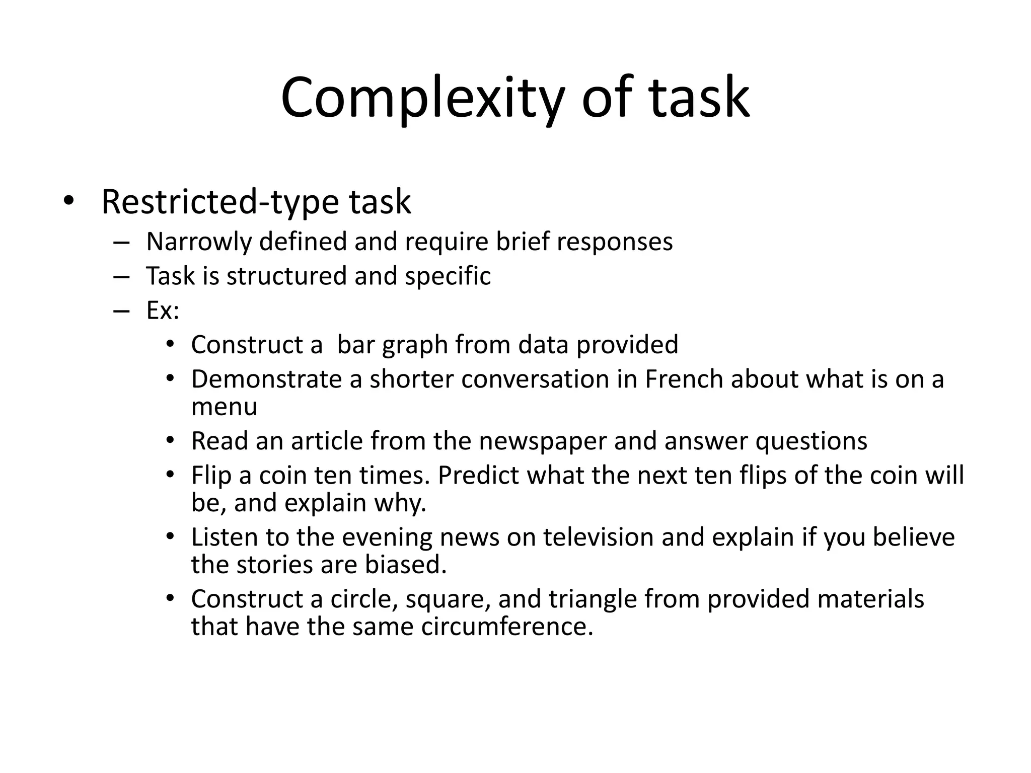 Complexity of task
• Restricted-type task
– Narrowly defined and require brief responses
– Task is structured and specific
– Ex:
• Construct a bar graph from data provided
• Demonstrate a shorter conversation in French about what is on a
menu
• Read an article from the newspaper and answer questions
• Flip a coin ten times. Predict what the next ten flips of the coin will
be, and explain why.
• Listen to the evening news on television and explain if you believe
the stories are biased.
• Construct a circle, square, and triangle from provided materials
that have the same circumference.
 