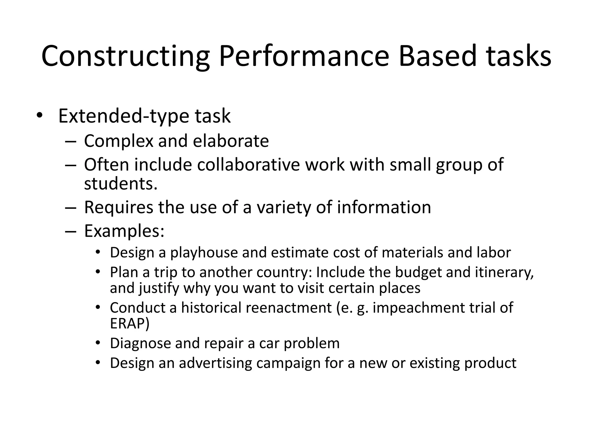 Constructing Performance Based tasks
• Extended-type task
– Complex and elaborate
– Often include collaborative work with small group of
students.
– Requires the use of a variety of information
– Examples:
• Design a playhouse and estimate cost of materials and labor
• Plan a trip to another country: Include the budget and itinerary,
and justify why you want to visit certain places
• Conduct a historical reenactment (e. g. impeachment trial of
ERAP)
• Diagnose and repair a car problem
• Design an advertising campaign for a new or existing product
 