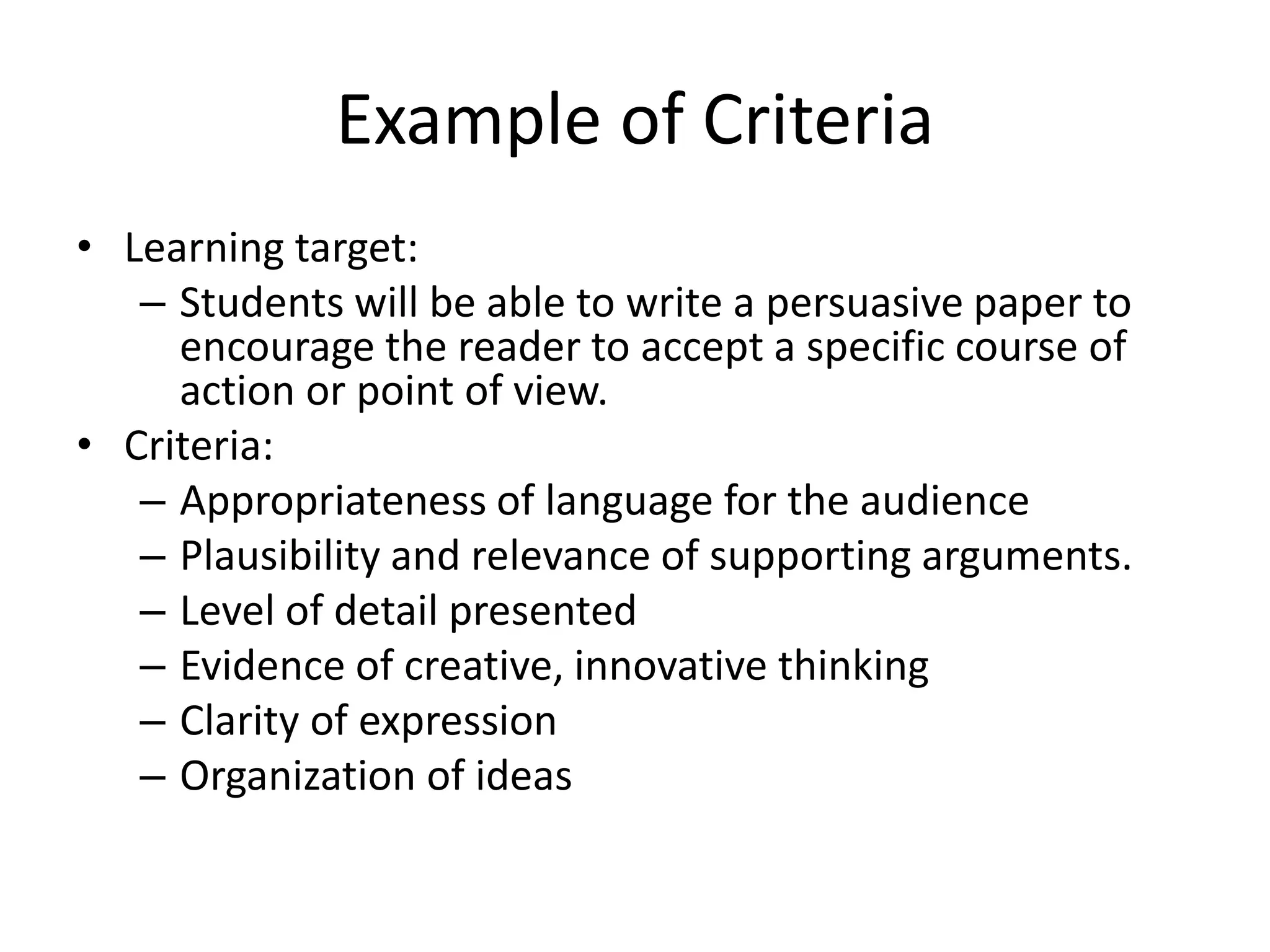 Example of Criteria
• Learning target:
– Students will be able to write a persuasive paper to
encourage the reader to accept a specific course of
action or point of view.
• Criteria:
– Appropriateness of language for the audience
– Plausibility and relevance of supporting arguments.
– Level of detail presented
– Evidence of creative, innovative thinking
– Clarity of expression
– Organization of ideas
 