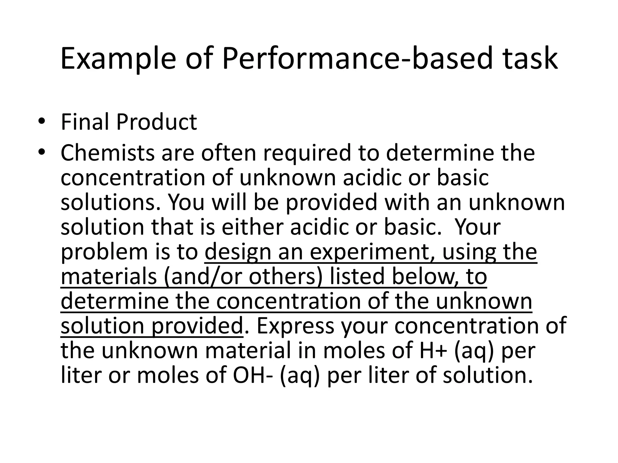 Example of Performance-based task
• Final Product
• Chemists are often required to determine the
concentration of unknown acidic or basic
solutions. You will be provided with an unknown
solution that is either acidic or basic. Your
problem is to design an experiment, using the
materials (and/or others) listed below, to
determine the concentration of the unknown
solution provided. Express your concentration of
the unknown material in moles of H+ (aq) per
liter or moles of OH- (aq) per liter of solution.
 