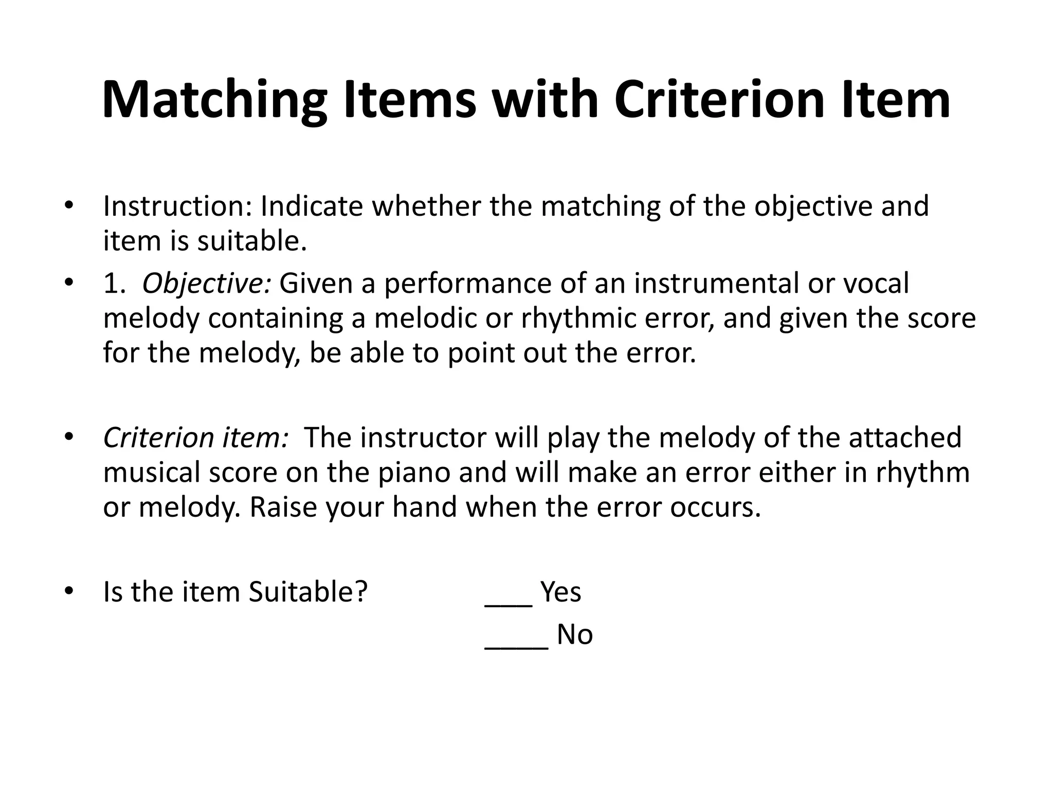 Matching Items with Criterion Item
• Instruction: Indicate whether the matching of the objective and
item is suitable.
• 1. Objective: Given a performance of an instrumental or vocal
melody containing a melodic or rhythmic error, and given the score
for the melody, be able to point out the error.
• Criterion item: The instructor will play the melody of the attached
musical score on the piano and will make an error either in rhythm
or melody. Raise your hand when the error occurs.
• Is the item Suitable? ___ Yes
____ No
 