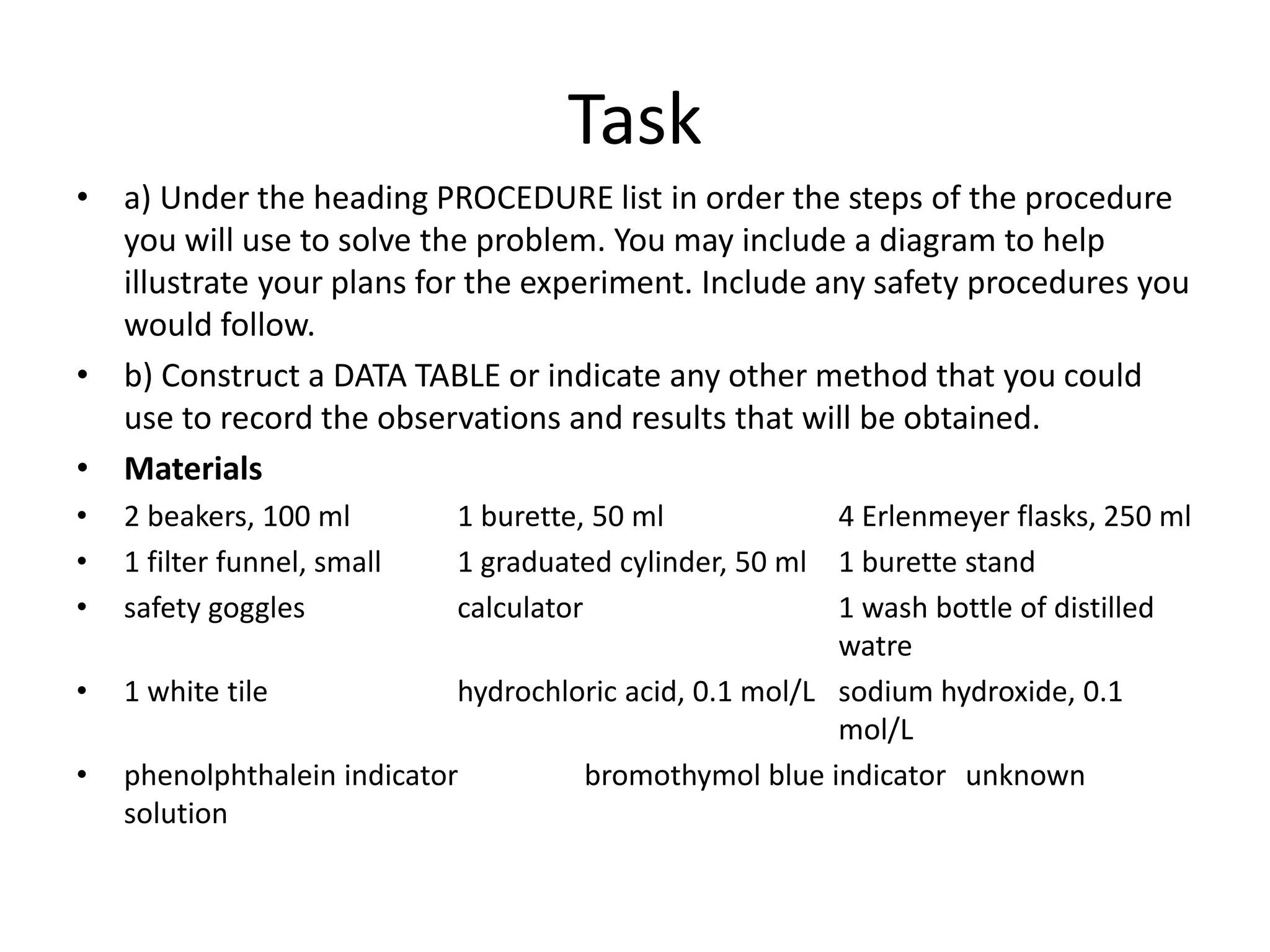 Task
• a) Under the heading PROCEDURE list in order the steps of the procedure
you will use to solve the problem. You may include a diagram to help
illustrate your plans for the experiment. Include any safety procedures you
would follow.
• b) Construct a DATA TABLE or indicate any other method that you could
use to record the observations and results that will be obtained.
• Materials
• 2 beakers, 100 ml 1 burette, 50 ml 4 Erlenmeyer flasks, 250 ml
• 1 filter funnel, small 1 graduated cylinder, 50 ml 1 burette stand
• safety goggles calculator 1 wash bottle of distilled
watre
• 1 white tile hydrochloric acid, 0.1 mol/L sodium hydroxide, 0.1
mol/L
• phenolphthalein indicator bromothymol blue indicator unknown
solution
 