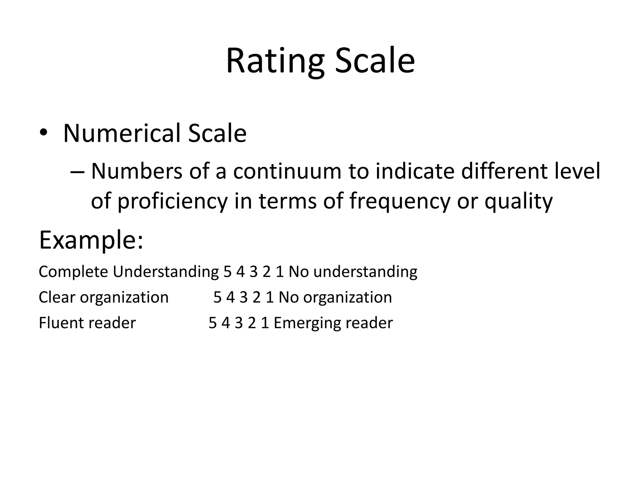 Rating Scale
• Numerical Scale
– Numbers of a continuum to indicate different level
of proficiency in terms of frequency or quality
Example:
Complete Understanding 5 4 3 2 1 No understanding
Clear organization 5 4 3 2 1 No organization
Fluent reader 5 4 3 2 1 Emerging reader
 