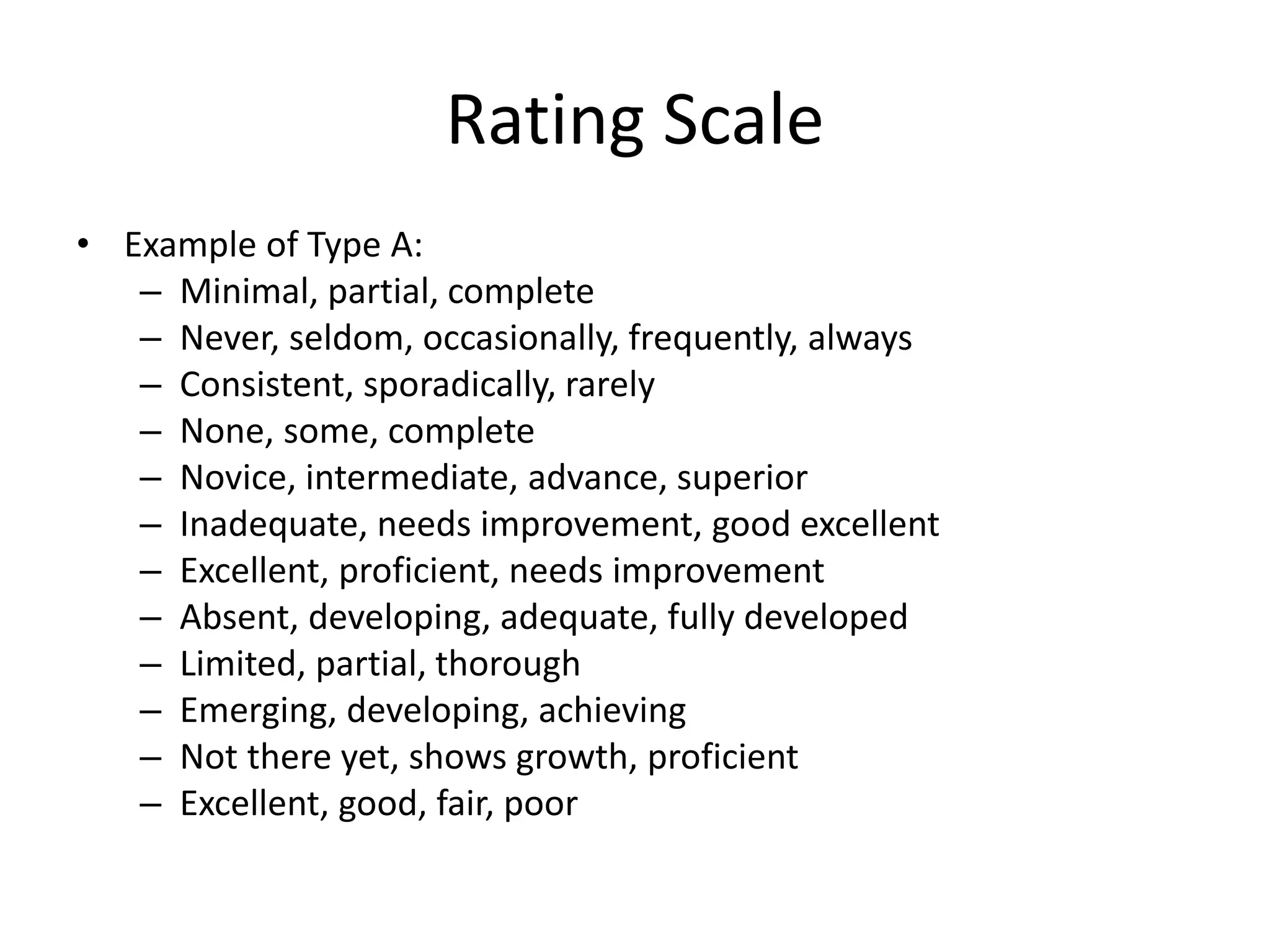 Rating Scale
• Example of Type A:
– Minimal, partial, complete
– Never, seldom, occasionally, frequently, always
– Consistent, sporadically, rarely
– None, some, complete
– Novice, intermediate, advance, superior
– Inadequate, needs improvement, good excellent
– Excellent, proficient, needs improvement
– Absent, developing, adequate, fully developed
– Limited, partial, thorough
– Emerging, developing, achieving
– Not there yet, shows growth, proficient
– Excellent, good, fair, poor
 