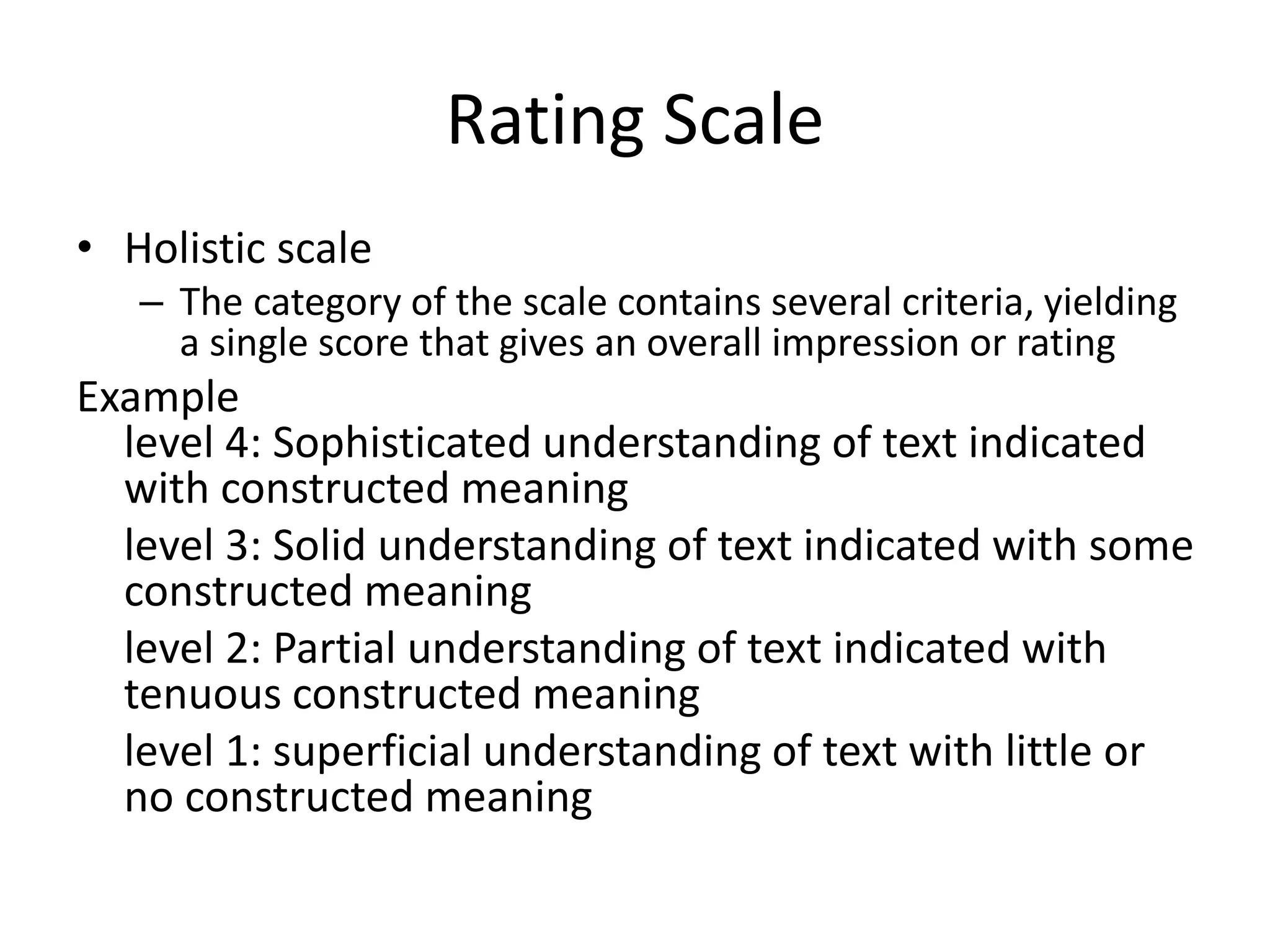 Rating Scale
• Holistic scale
– The category of the scale contains several criteria, yielding
a single score that gives an overall impression or rating
Example
level 4: Sophisticated understanding of text indicated
with constructed meaning
level 3: Solid understanding of text indicated with some
constructed meaning
level 2: Partial understanding of text indicated with
tenuous constructed meaning
level 1: superficial understanding of text with little or
no constructed meaning
 