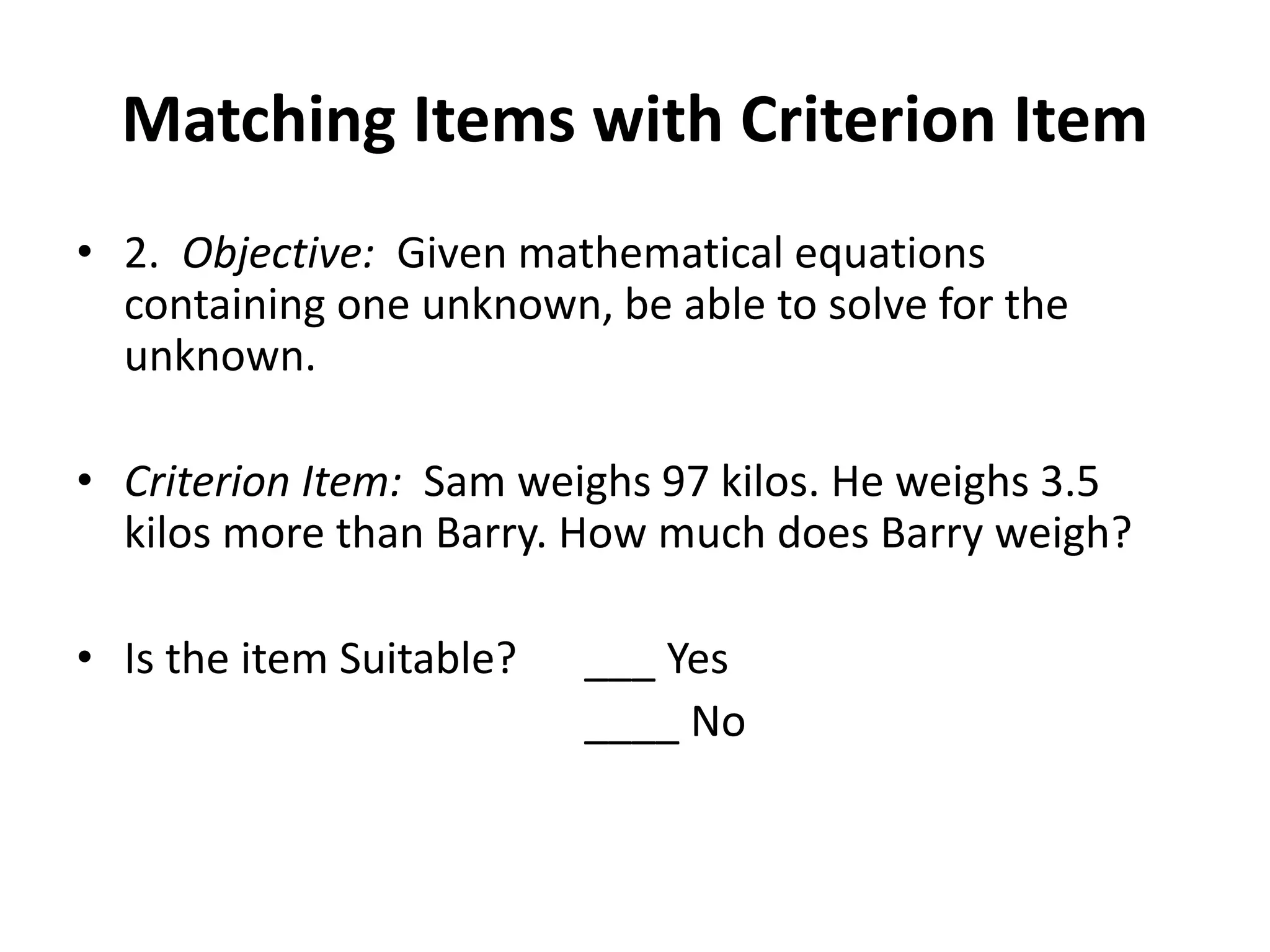 Matching Items with Criterion Item
• 2. Objective: Given mathematical equations
containing one unknown, be able to solve for the
unknown.
• Criterion Item: Sam weighs 97 kilos. He weighs 3.5
kilos more than Barry. How much does Barry weigh?
• Is the item Suitable? ___ Yes
____ No
 