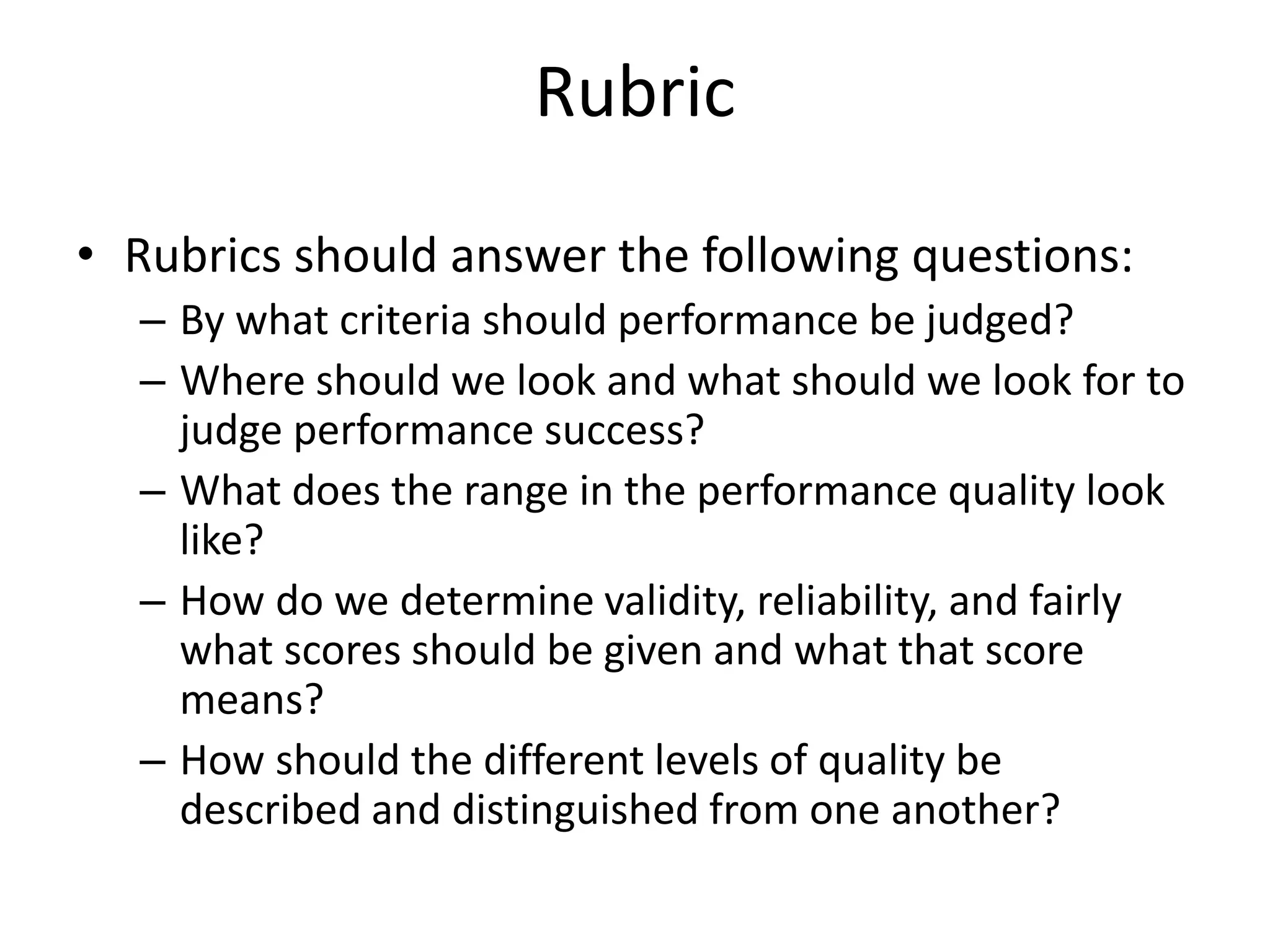 • Rubrics should answer the following questions:
– By what criteria should performance be judged?
– Where should we look and what should we look for to
judge performance success?
– What does the range in the performance quality look
like?
– How do we determine validity, reliability, and fairly
what scores should be given and what that score
means?
– How should the different levels of quality be
described and distinguished from one another?
Rubric
 