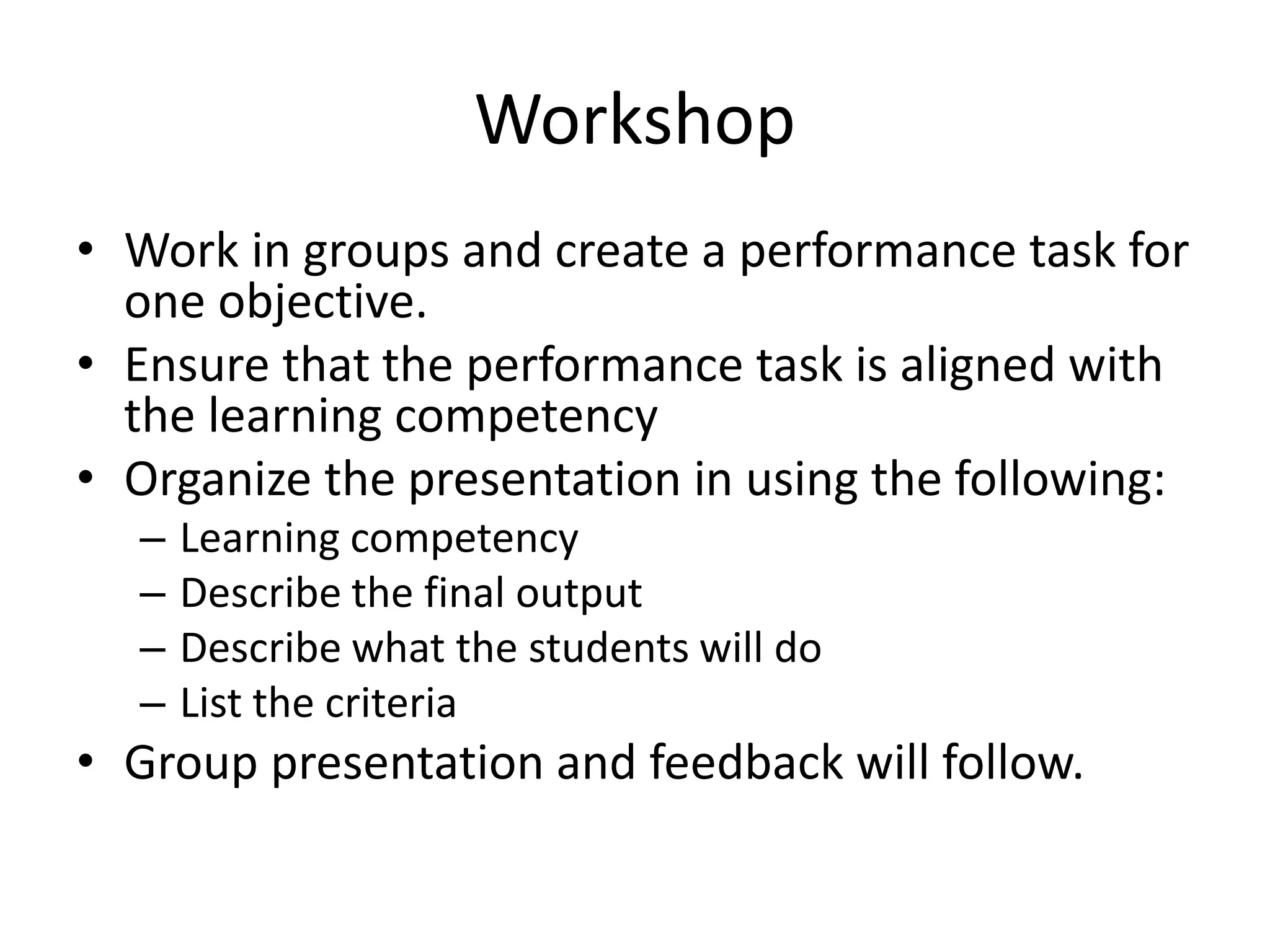 Workshop
• Work in groups and create a performance task for
one objective.
• Ensure that the performance task is aligned with
the learning competency
• Organize the presentation in using the following:
– Learning competency
– Describe the final output
– Describe what the students will do
– List the criteria
• Group presentation and feedback will follow.
 