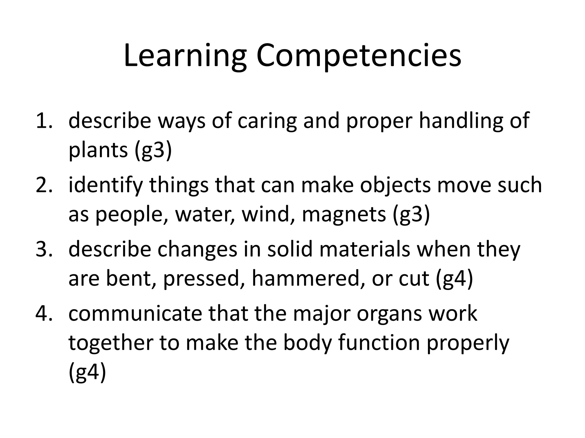 Learning Competencies
1. describe ways of caring and proper handling of
plants (g3)
2. identify things that can make objects move such
as people, water, wind, magnets (g3)
3. describe changes in solid materials when they
are bent, pressed, hammered, or cut (g4)
4. communicate that the major organs work
together to make the body function properly
(g4)
 
