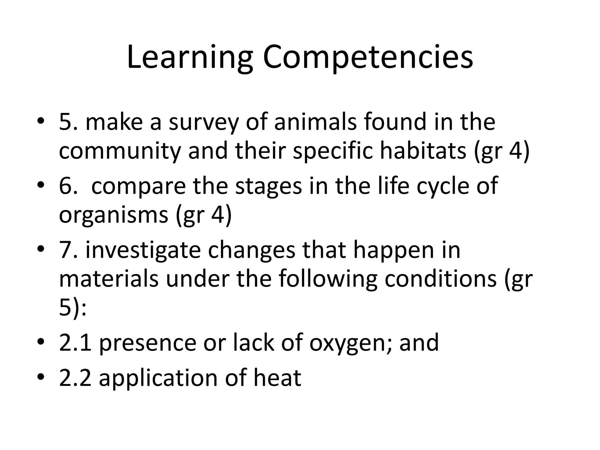 Learning Competencies
• 5. make a survey of animals found in the
community and their specific habitats (gr 4)
• 6. compare the stages in the life cycle of
organisms (gr 4)
• 7. investigate changes that happen in
materials under the following conditions (gr
5):
• 2.1 presence or lack of oxygen; and
• 2.2 application of heat
 