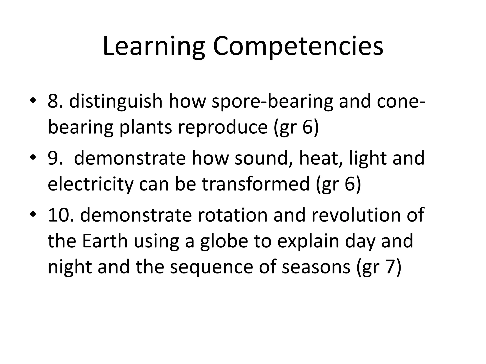 Learning Competencies
• 8. distinguish how spore-bearing and cone-
bearing plants reproduce (gr 6)
• 9. demonstrate how sound, heat, light and
electricity can be transformed (gr 6)
• 10. demonstrate rotation and revolution of
the Earth using a globe to explain day and
night and the sequence of seasons (gr 7)
 