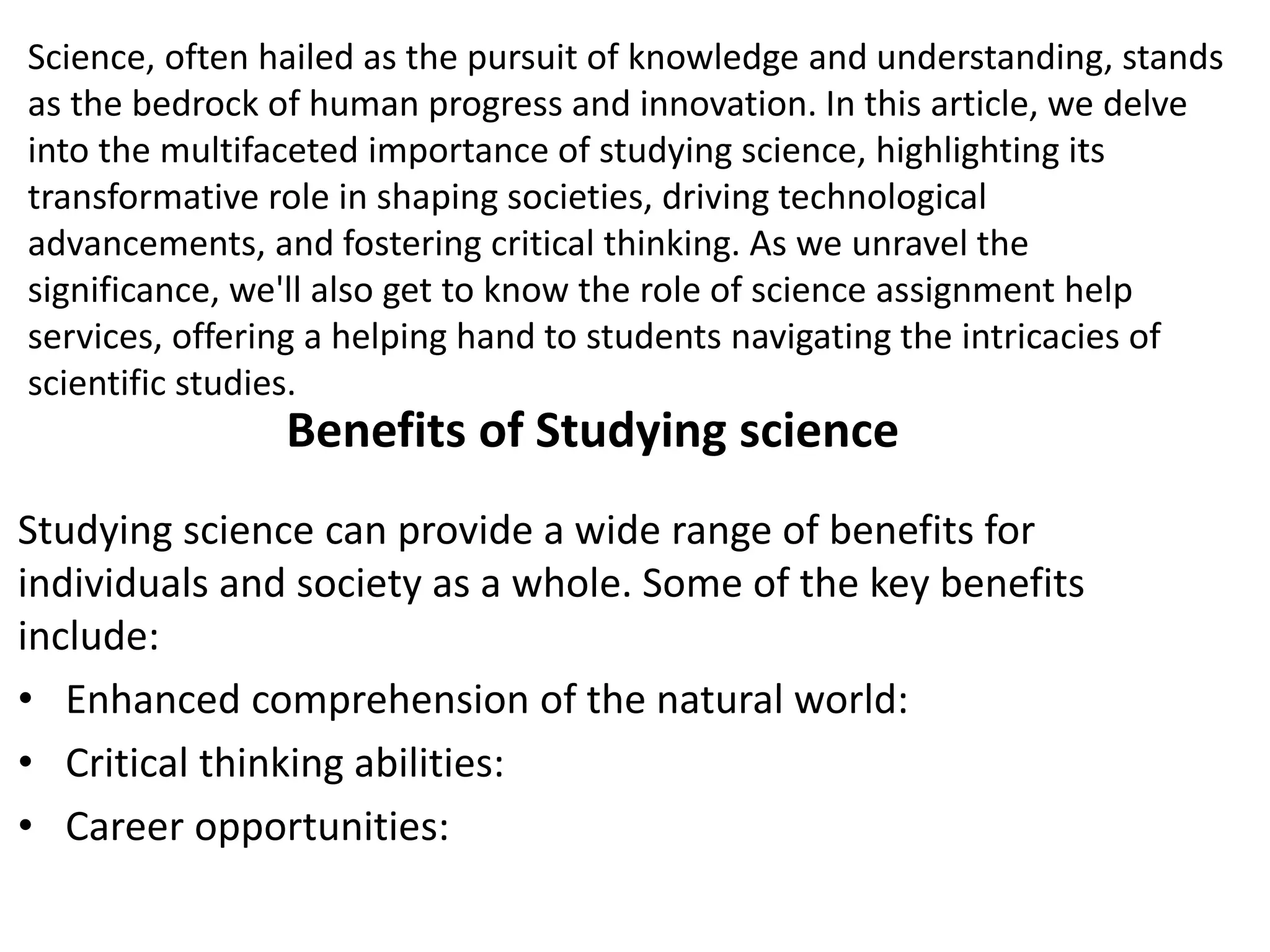 Science, often hailed as the pursuit of knowledge and understanding, stands
as the bedrock of human progress and innovation. In this article, we delve
into the multifaceted importance of studying science, highlighting its
transformative role in shaping societies, driving technological
advancements, and fostering critical thinking. As we unravel the
significance, we'll also get to know the role of science assignment help
services, offering a helping hand to students navigating the intricacies of
scientific studies.
Benefits of Studying science
Studying science can provide a wide range of benefits for
individuals and society as a whole. Some of the key benefits
include:
• Enhanced comprehension of the natural world:
• Critical thinking abilities:
• Career opportunities:
 