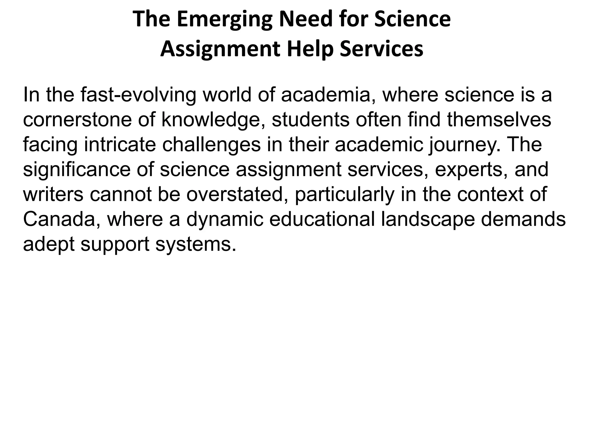 The Emerging Need for Science
Assignment Help Services
In the fast-evolving world of academia, where science is a
cornerstone of knowledge, students often find themselves
facing intricate challenges in their academic journey. The
significance of science assignment services, experts, and
writers cannot be overstated, particularly in the context of
Canada, where a dynamic educational landscape demands
adept support systems.
 