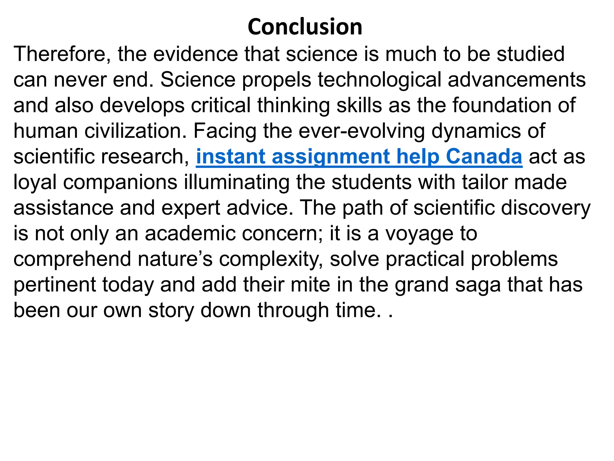 Conclusion
Therefore, the evidence that science is much to be studied
can never end. Science propels technological advancements
and also develops critical thinking skills as the foundation of
human civilization. Facing the ever-evolving dynamics of
scientific research, instant assignment help Canada act as
loyal companions illuminating the students with tailor made
assistance and expert advice. The path of scientific discovery
is not only an academic concern; it is a voyage to
comprehend nature’s complexity, solve practical problems
pertinent today and add their mite in the grand saga that has
been our own story down through time. .
 
