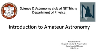 Science & Astronomy club of NIT Trichy
Department of Physics
Introduction to Amateur Astronomy
G Antilen Jacob
Research Scholar & Project fellow
Department of Physics
NIT-Trichy
 