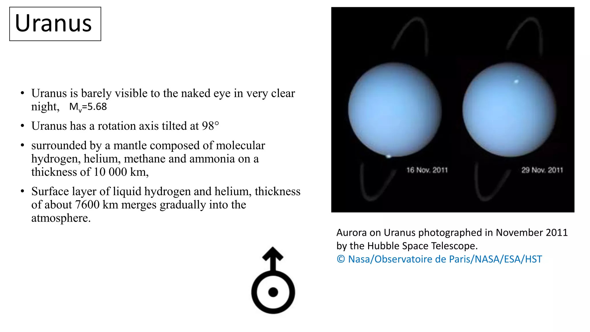 Uranus
• Uranus is barely visible to the naked eye in very clear
night,
• Uranus has a rotation axis tilted at 98°
• surrounded by a mantle composed of molecular
hydrogen, helium, methane and ammonia on a
thickness of 10 000 km,
• Surface layer of liquid hydrogen and helium, thickness
of about 7600 km merges gradually into the
atmosphere.
Aurora on Uranus photographed in November 2011
by the Hubble Space Telescope.
© Nasa/Observatoire de Paris/NASA/ESA/HST
Mv=5.68
 
