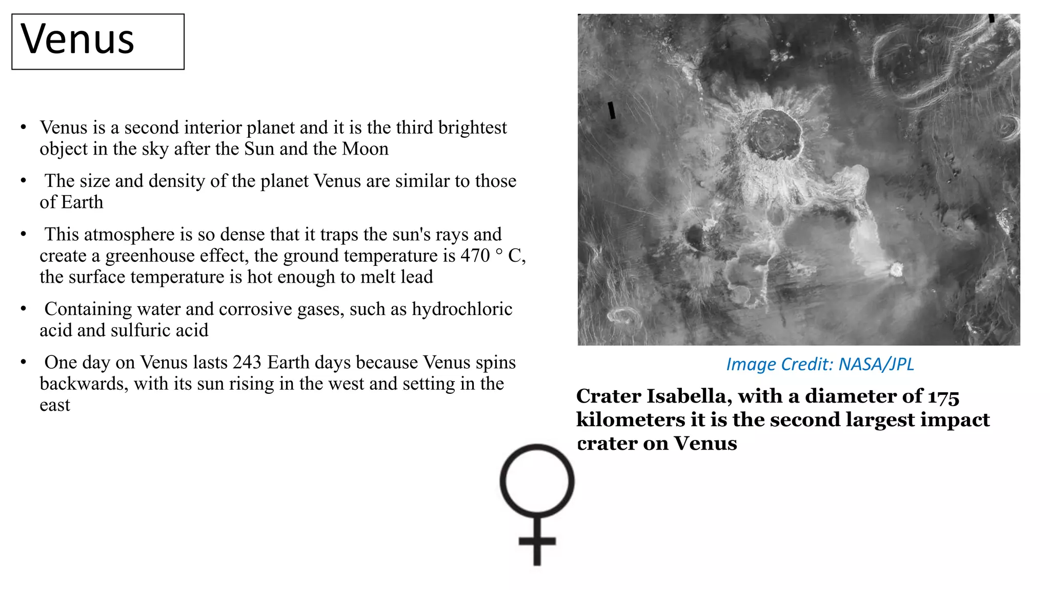 • Venus is a second interior planet and it is the third brightest
object in the sky after the Sun and the Moon
• The size and density of the planet Venus are similar to those
of Earth
• This atmosphere is so dense that it traps the sun's rays and
create a greenhouse effect, the ground temperature is 470 ° C,
the surface temperature is hot enough to melt lead
• Containing water and corrosive gases, such as hydrochloric
acid and sulfuric acid
• One day on Venus lasts 243 Earth days because Venus spins
backwards, with its sun rising in the west and setting in the
east
Venus
Crater Isabella, with a diameter of 175
kilometers it is the second largest impact
crater on Venus
Image Credit: NASA/JPL
 