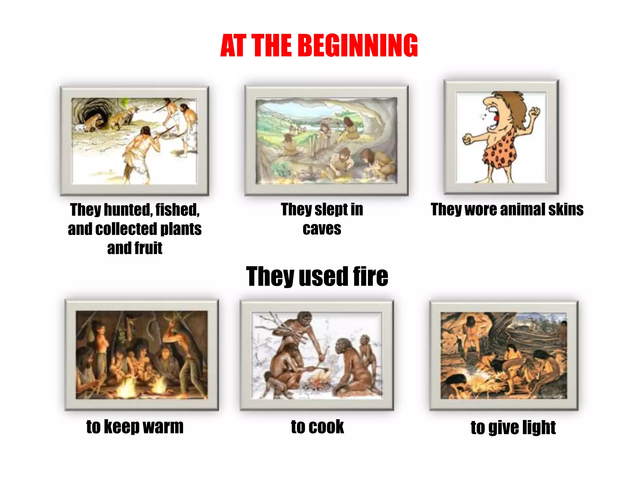 AT THE BEGINNING
They hunted, fished,
and collected plants
and fruit
They slept in
caves
They wore animal skins
They used fire
to keep warm to cook to give light