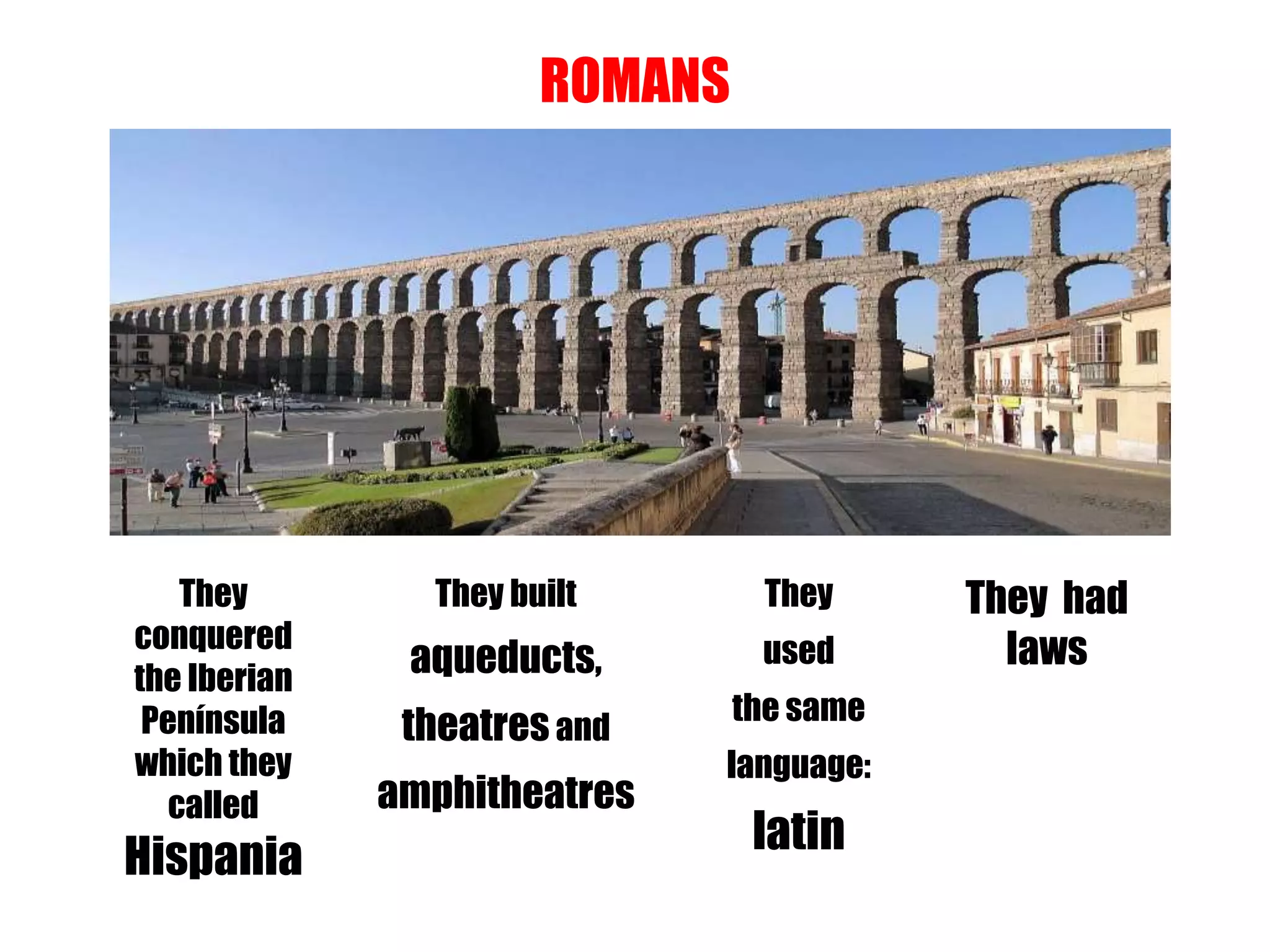 ROMANS
They
conquered
the Iberian
Península
which they
called
Hispania
They built
aqueducts,
theatresand
amphitheatres
They
used
the same
language:
latin
They had
laws