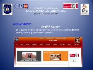 COLEGIO FRANCISCANO
LA INMACULADA, CARTAGENA
Educando en Fraternidad desde 1954
¿Cómo ayudarles?
English Corner
En la página web del colegio encontraréis un enlace al blog English
Corner, en la esquina superior derecha.
 