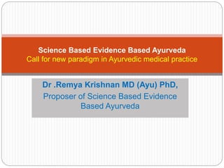 Science Based Evidence Based Ayurveda 
Call for new paradigm in Ayurvedic medical practice 
Dr .Remya Krishnan MD (Ayu) PhD, 
Proposer of Science Based Evidence 
Based Ayurveda 
 