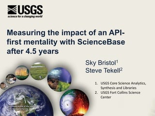 Measuring the impact of an API-
first mentality with ScienceBase
after 4.5 years
Sky Bristol1
Steve Tekell2
U.S. Department of the Interior
U.S. Geological Survey
1. USGS Core Science Analytics,
Synthesis and Libraries
2. USGS Fort Collins Science
Center
 