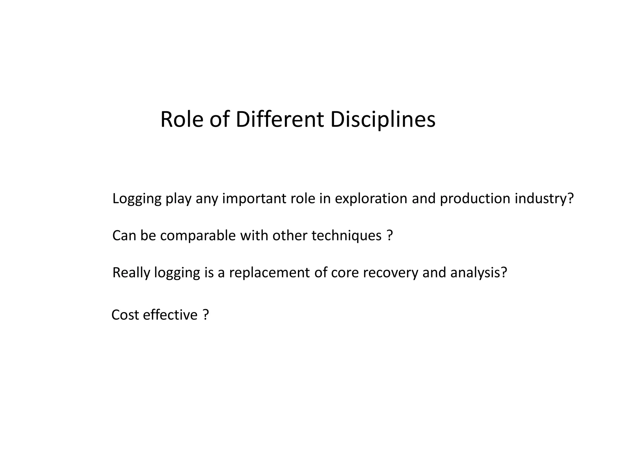 EACH DISCIPLINE HAS ITS OWN IMPORTANCE & ROLE in E&P
RESERVOIR MODELING

OPEN HOLE LOGGING
(RES, POR, LITH LOGS)
-LWD/WL
MUD LOGGING
CORE ANALYSIS

DRILLING
&LOGGING

STATIC MODEL

INTERPRETATION MODEL
& UNCERTAINITY
CERTAINITY

CORE ANALYSIS
3D & VSP

GEOLOGY
& SEISMIC

CASED HOLE /PL LOGGING
(cement eval,flow rate ,fluid
Tests)
-WL
INJUCTION DATA
FLUID STUDIES

DYNAMIC MODEL

FLUID STUDIES
4D

 