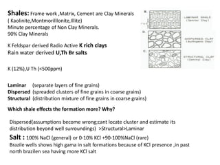 SP: The record of voltage variation

as a result of electrolytic conduction due to salinity
variation between fluids present in the ROCK UNITS
electrolytic conduction is more across porous –permeable rock unit
SP infer the LITHOLOGY whether rock unit is having porous& permeable SAND or not
In the first /each run (lowering tool), first track (left side of log paper)
0-100 units (10intervels)
along with CALIPER,BIT SIZE ,GR.

SP +Ve : R mf <R w : Shale Base Line is in left side of Sand Deflection Line
SP in the same well either +Ve or –Ve :
crossover indicates the presence of HYDROCARBON

 