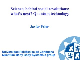 Science, behind social revolutions:
what’s next? Quantum technology
Javier Prior

Universidad Politécnica de Cartagena
Quantum Many Body Systems’s group

 