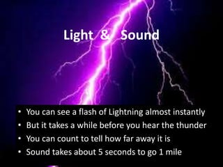 Light & Sound
• You can see a flash of Lightning almost instantly
• But it takes a while before you hear the thunder
• You can count to tell how far away it is
• Sound takes about 5 seconds to go 1 mile
 