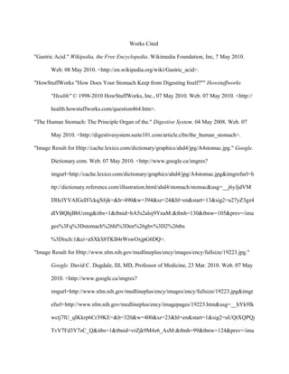 Works Cited

"Gastric Acid." Wikipedia, the Free Encyclopedia. Wikimedia Foundation, Inc, 7 May 2010.

       Web. 08 May 2010. <http://en.wikipedia.org/wiki/Gastric_acid>.

"HowStuffWorks "How Does Your Stomach Keep from Digesting Itself?"" Howstuffworks

       "Health" © 1998-2010 HowStuffWorks, Inc., 07 May 2010. Web. 07 May 2010. <http://

       health.howstuffworks.com/question464.htm>.

"The Human Stomach: The Principle Organ of the." Digestive System. 04 May 2008. Web. 07

       May 2010. <http://digestivesystem.suite101.com/article.cfm/the_human_stomach>.

"Image Result for Http://cache.lexico.com/dictionary/graphics/ahd4/jpg/A4stomac.jpg." Google.

       Dictionary.com. Web. 07 May 2010. <http://www.google.ca/imgres?

       imgurl=http://cache.lexico.com/dictionary/graphics/ahd4/jpg/A4stomac.jpg&imgrefurl=h

       ttp://dictionary.reference.com/illustration.html/ahd4/stomach/stomac&usg=__j6yJjdVM

       DHclYVAIGeD7ckqX6jk=&h=490&w=394&sz=24&hl=en&start=13&sig2=u27yZ3gz4

       dlVBQhjBbUzmg&itbs=1&tbnid=bA5s2aloj9YnaM:&tbnh=130&tbnw=105&prev=/ima

       ges%3Fq%3Dstomach%26hl%3Den%26gbv%3D2%26tbs

       %3Disch:1&ei=aSXkS8TKB4rWswOxjpG6DQ>.

"Image Result for Http://www.nlm.nih.gov/medlineplus/ency/images/ency/fullsize/19223.jpg."

       Google. David C. Dugdale, III, MD, Professor of Medicine, 23 Mar. 2010. Web. 07 May

       2010. <http://www.google.ca/imgres?

       imgurl=http://www.nlm.nih.gov/medlineplus/ency/images/ency/fullsize/19223.jpg&imgr

       efurl=http://www.nlm.nih.gov/medlineplus/ency/imagepages/19223.htm&usg=__hYk9Ik

       wctj7lU_qIKkrp6Cr39KE=&h=320&w=400&sz=23&hl=en&start=1&sig2=uUQtXQPQj

       TvV7Fd3Y7zC_Q&itbs=1&tbnid=vrZjk9M4z6_AsM:&tbnh=99&tbnw=124&prev=/ima
 