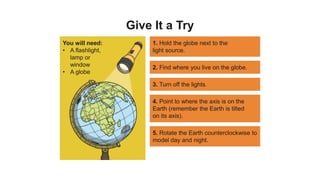 Give It a Try
You will need:
• A flashlight,
lamp or
window
• A globe
1. Hold the globe next to the
light source.
2. Find where you live on the globe.
3. Turn off the lights.
4. Point to where the axis is on the
Earth (remember the Earth is tilted
on its axis).
5. Rotate the Earth counterclockwise to
model day and night.
 
