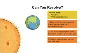Can You Revolve?
You will need:
• A partner
• A little space to move
1. Have one friend represent the
Earth, and the other friend
represent the Sun.
2. The ‘Sun’ will stand still, while
the ‘Earth’ revolves around the sun.
3. Switch roles with your partner
and try it again.
 
