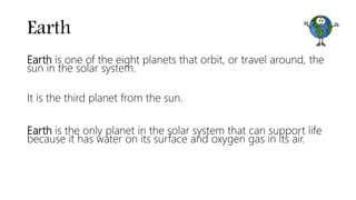 Earth
Earth is one of the eight planets that orbit, or travel around, the
sun in the solar system.
It is the third planet from the sun.
Earth is the only planet in the solar system that can support life
because it has water on its surface and oxygen gas in its air.
 